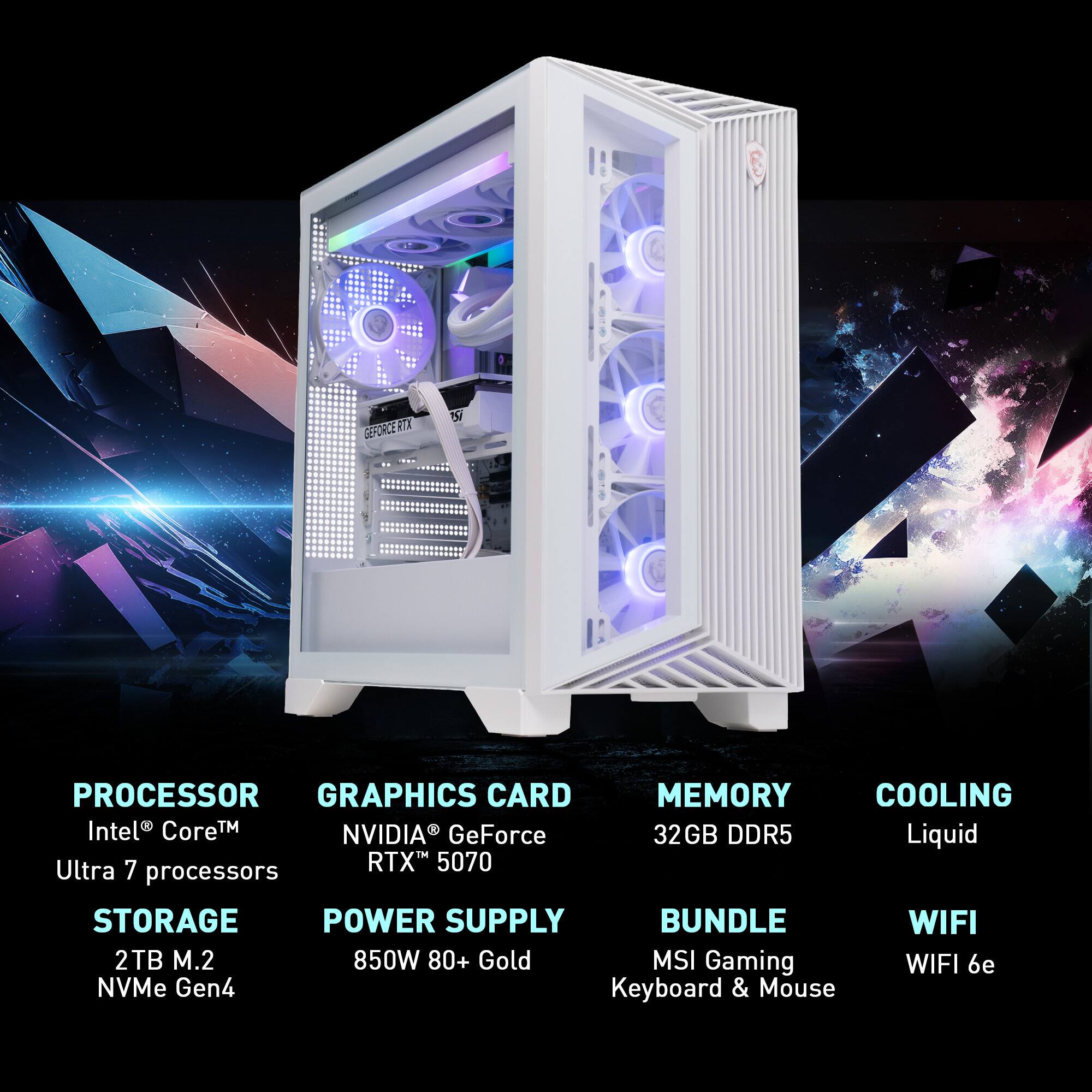 PROCESSOR  
Intel® Core™ Ultra 7 processors

GRAPHICS CARD  
NVIDIA® GeForce RTX™ 5070

MEMORY  
32GB DDR5

COOLING  
Liquid

STORAGE  
2TB M.2 NVMe Gen4

POWER SUPPLY  
850W 80+ Gold

BUNDLE  
MSI Gaming Keyboard & Mouse

WIFI  
WIFI 6e