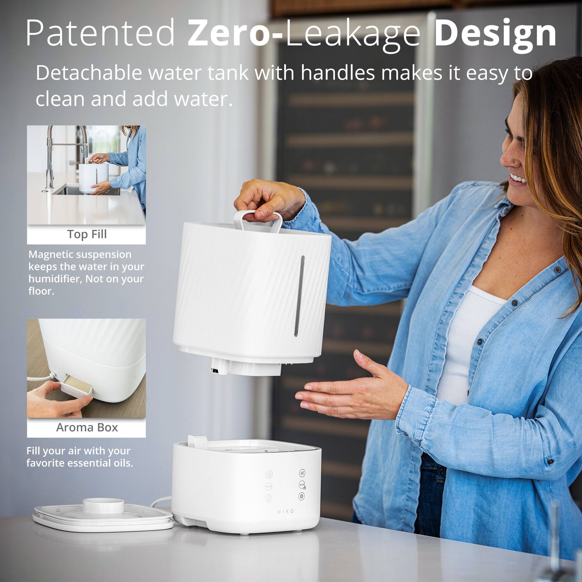 Patented Zero-Leakage Design Detachable water tank with handles makes it easy to clean and add water. Top Fill Magnetic suspension keeps the water in your humidifier, Not on your floor. Aroma Box Fill your air with your favorite essential oils. 1 MIKO