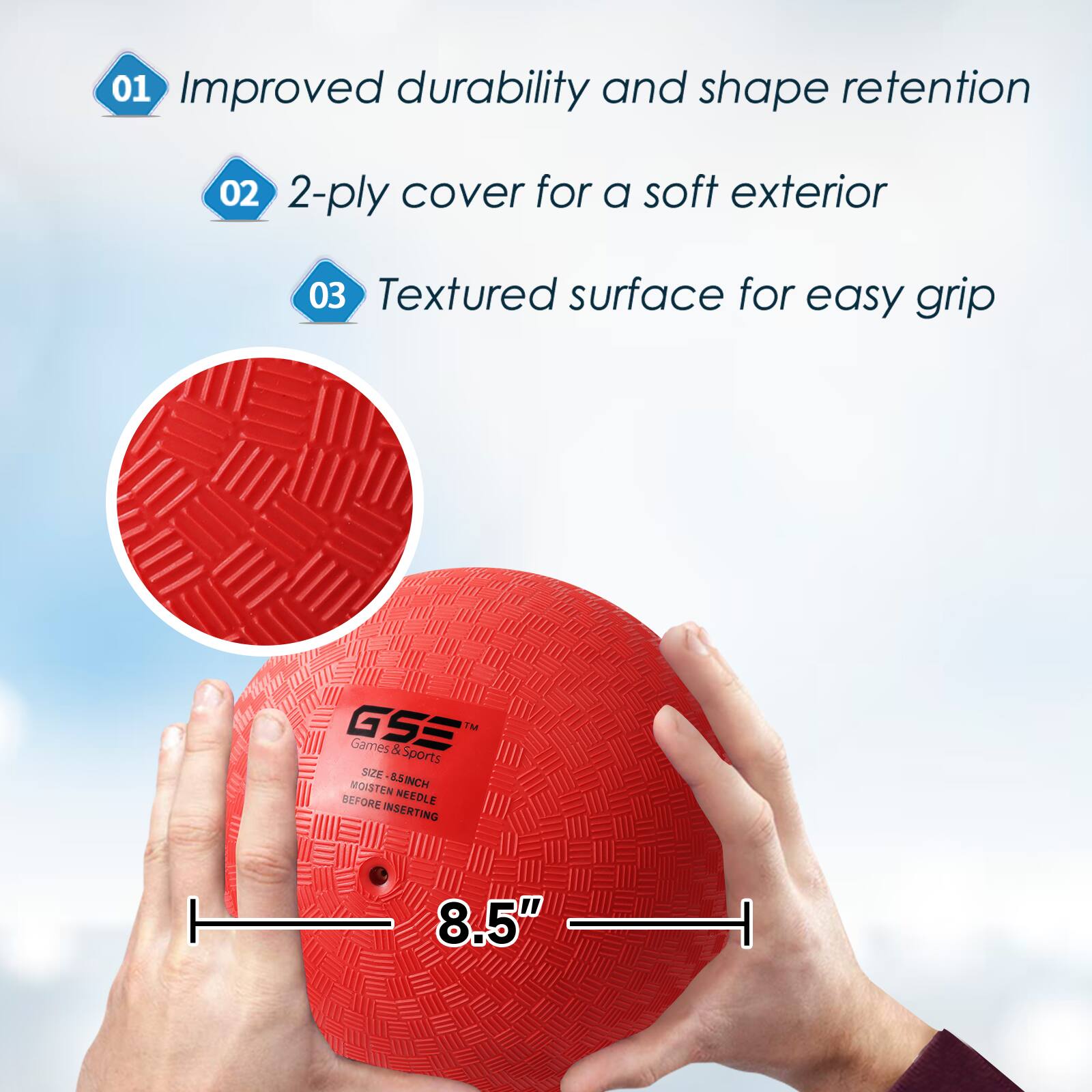 01 Improved durability and shape retention
02 2-ply cover for a soft exterior
03 Textured surface for easy grip
GSE IM Games & Sports SIZE 8.5" MOISTEN BEFORE NEEDLE INSERTING