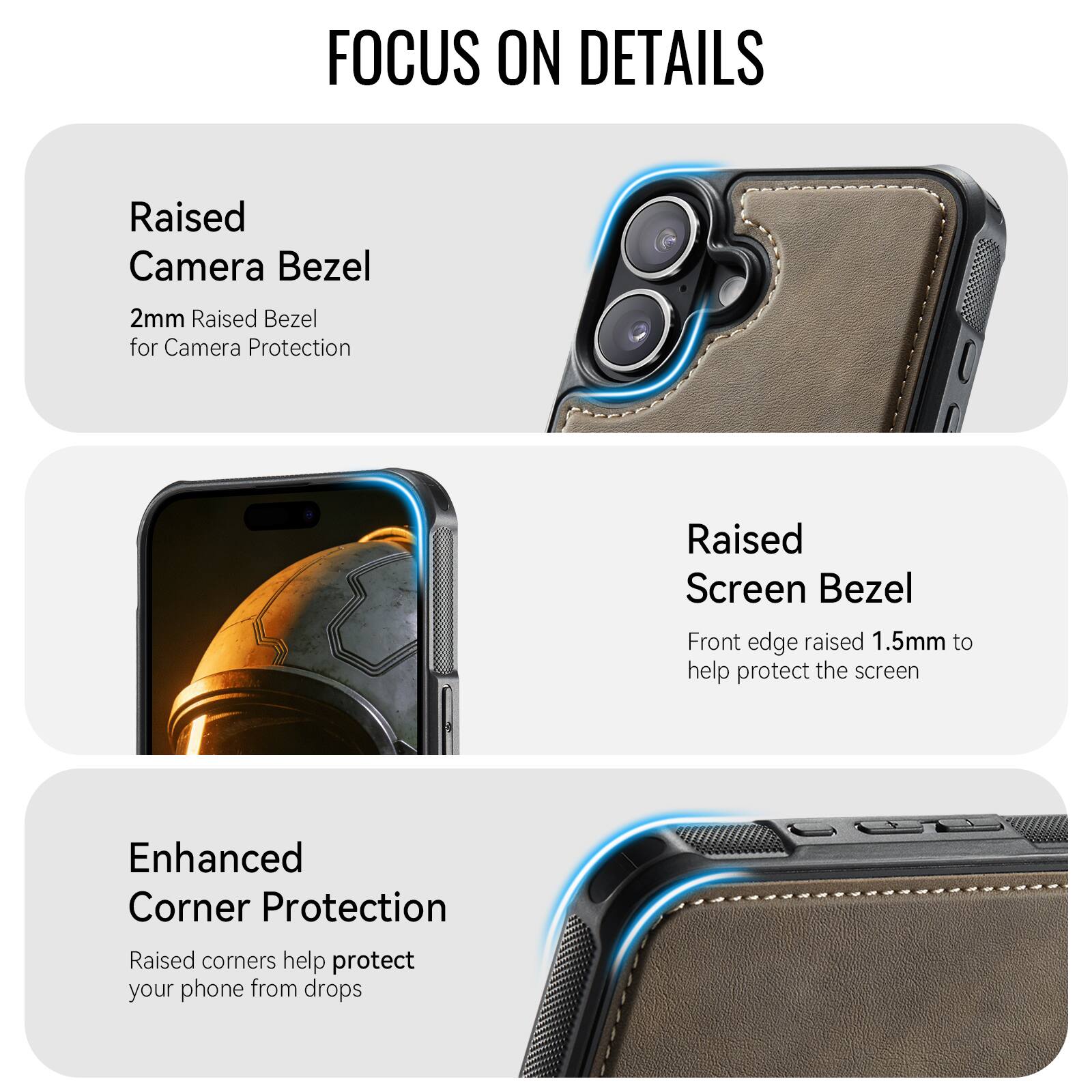 FOCUS ON DETAILS

Raised Camera Bezel
2mm Raised Bezel for Camera Protection

Raised Screen Bezel
Front edge raised 1.5mm to help protect the screen

Enhanced Corner Protection
Raised corners help protect your phone from drops
