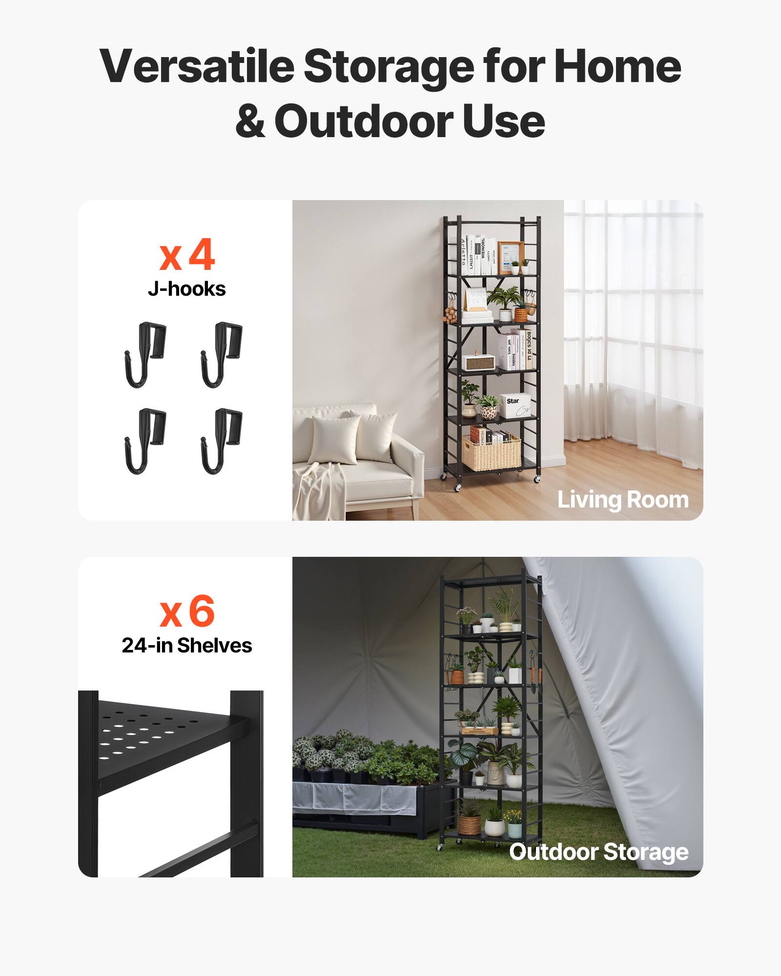 Versatile Storage for Home & Outdoor Use
X 4 J-hooks
X 6 24-in Shelves
Living Room
Outdoor Storage