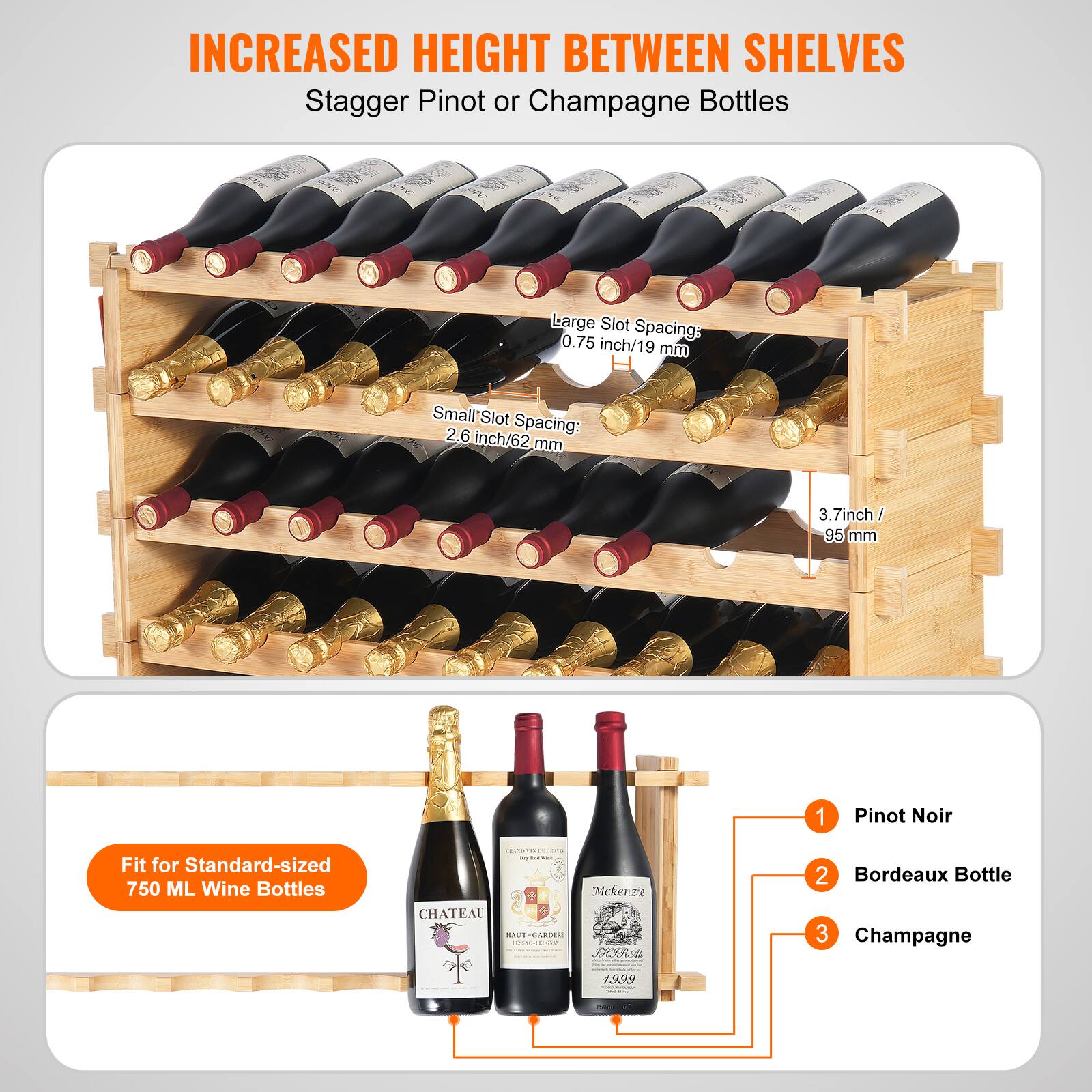 INCREASED HEIGHT BETWEEN SHELVES  
Stagger Pinot or Champagne Bottles  

Large Slot Spacing: 0.75 inch/19 mm  
Small Slot Spacing: 2.6 inch/62 mm  
3.7 inch / 95 mm  

Fit for Standard-sized 750 ML Wine Bottles  

1. Pinot Noir  
2. Bordeaux Bottle  
3. Champagne  

CHATEAU ITADA  
1999  
Mckenzie  
CHATEAU  
HAUT-CARON  
1999