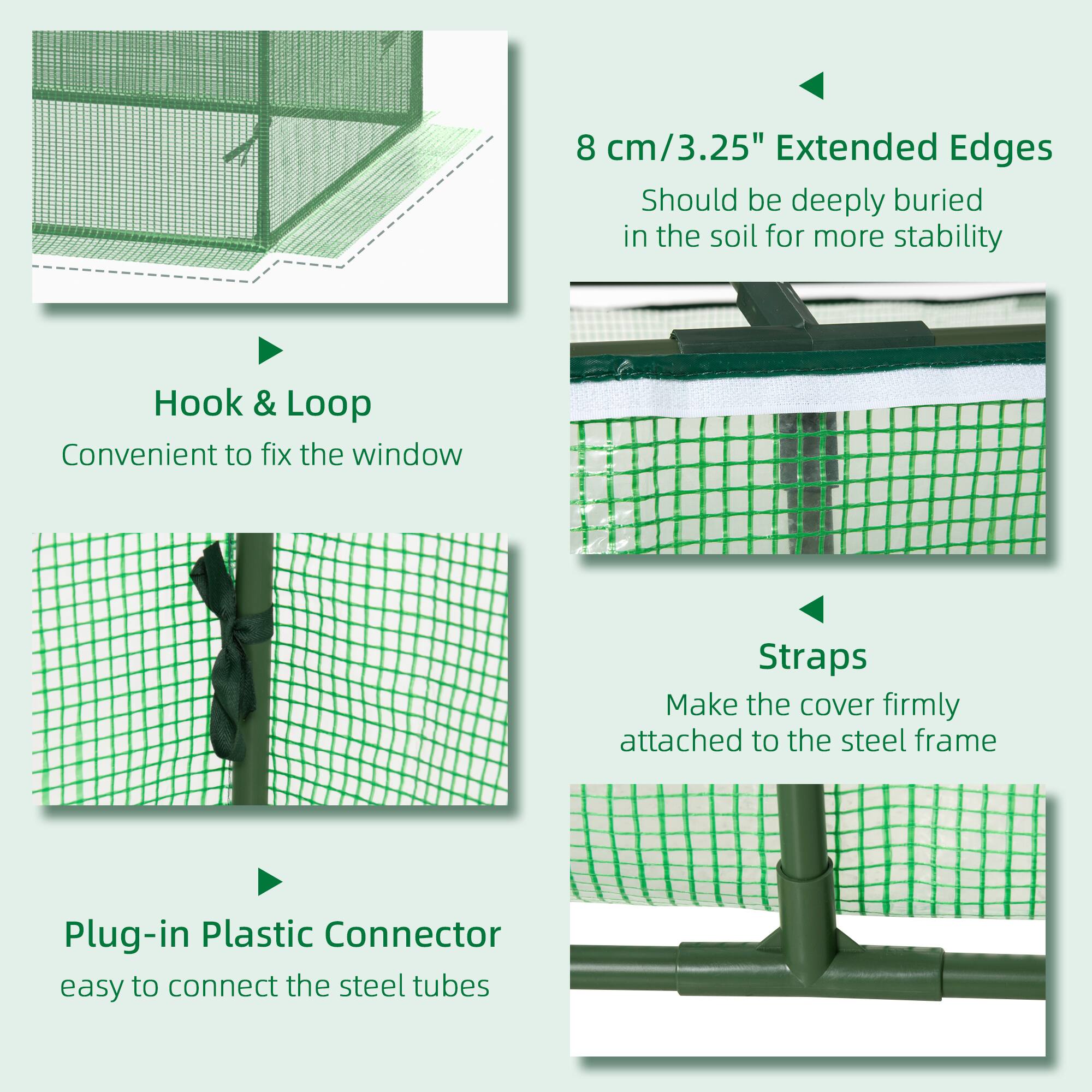 - **8 cm/3.25" Extended Edges**
  - Should be deeply buried in the soil for more stability

- **Hook & Loop**
  - Convenient to fix the window

- **Straps**
  - Make the cover firmly attached to the steel frame

- **Plug-in Plastic Connector**
  - easy to connect the steel tubes