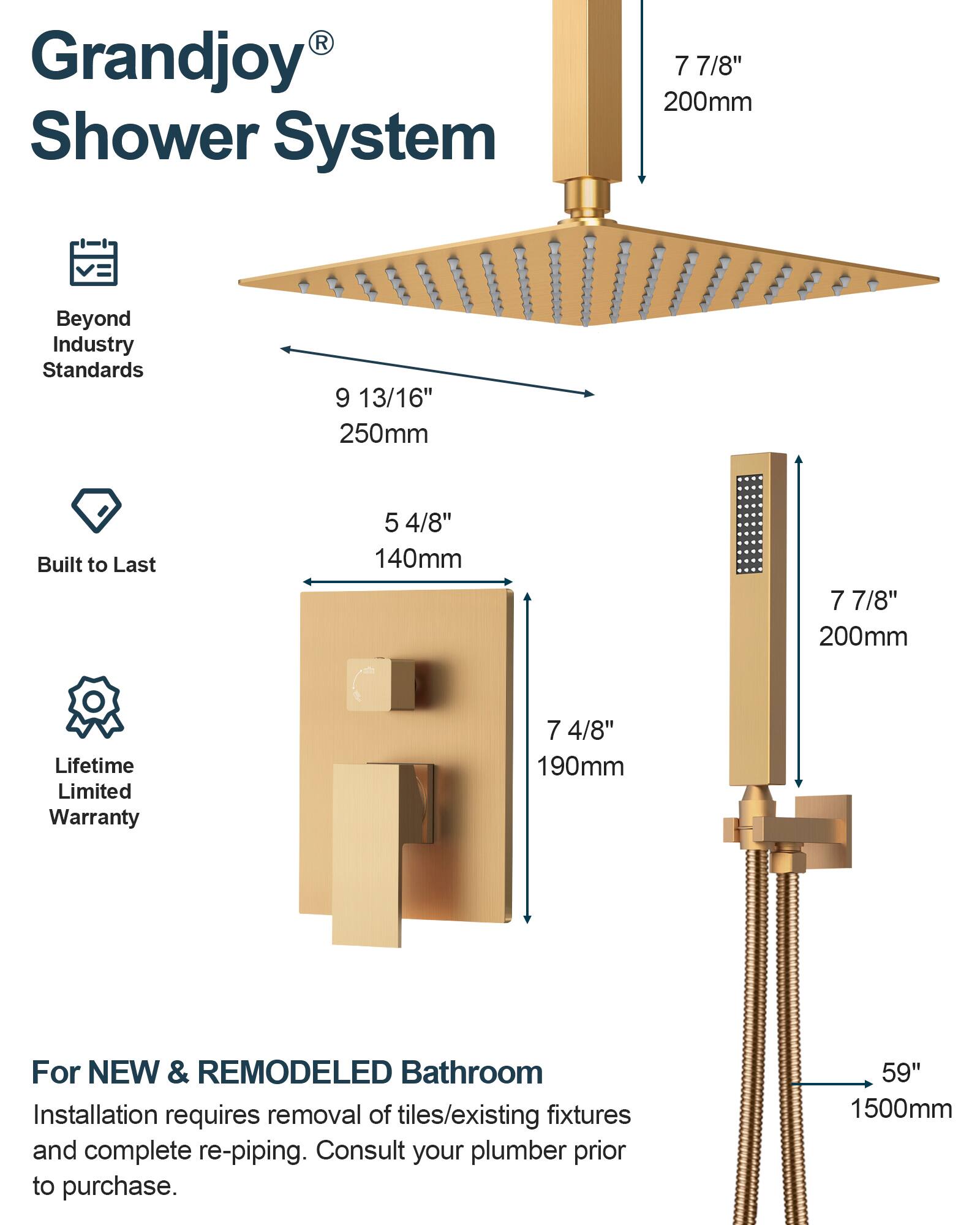 Grandjoy Shower System

- Beyond Industry Standards
  - 9 13/16" 250mm
- Built to Last
  - 5 4/8" 140mm
  - 7 7/8" 200mm
- Lifetime Limited Warranty
  - 7 4/8" 190mm

For NEW & REMODELED Bathroom
Installation requires removal of tiles/existing fixtures and complete re-piping. Consult your plumber prior to purchase.

- 59" 1500mm