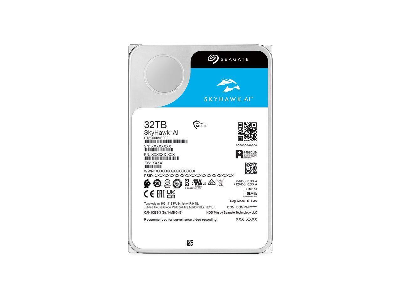 SEAGATE SKYHAWK AI  
32TB  
SkyHawk™ AI  
ST32000VE000  
SECURE  
SN: XxXXxxxx  
PN: XXXXXx-xxx  
FW: Xxxx  
WWN: XXXxXxXXXXXXXXXX  
PSID: XXXXXXXXXXXXXXXXXXXXXXXXXXXXXXXX  
IC LR #SVDC 0.XXA  
12VDC 0.XX A  
EASAT C CA4LAR0  
Site: Xx  
C UK  
E EAC CA  
iottun FLNna  
Reg Model: STLXXX  
Tupolevian 105 1119 PA Schiphol-Rijk NL  
Jubilee House Globe Park 3rd Ave Marlow SL7 EY UK  
DOM: DDMMMYYYY  
CAN IICES-3(B)/NMB-3(B)  
ICES-3 NM8-3  
HDD by Seagate Technology LLC  
Recommended for surveillance video recording  

+ Rescue R  
+ 12VDC 0.XX A  
+ SVDC 0.XXA  
+ E  
+ TUV C US  
+ CE  
+ EAC  
+ CA  
+