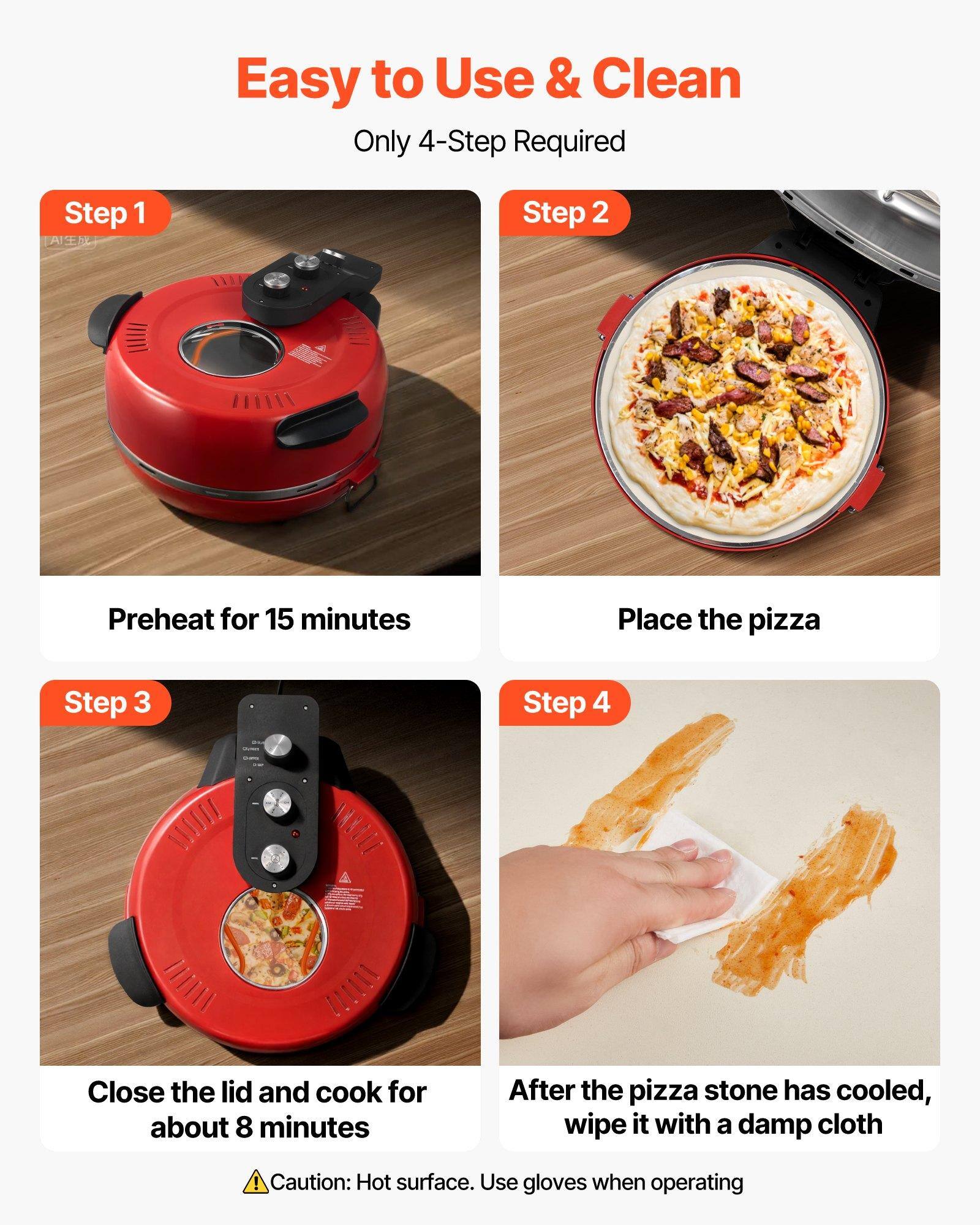 Easy to Use & Clean  
Only 4-Step Required

Step 1  
Preheat for 15 minutes

Step 2  
Place the pizza

Step 3  
Close the lid and cook for about 8 minutes

Step 4  
After the pizza stone has cooled, wipe it with a damp cloth

Caution: Hot surface. Use gloves when operating