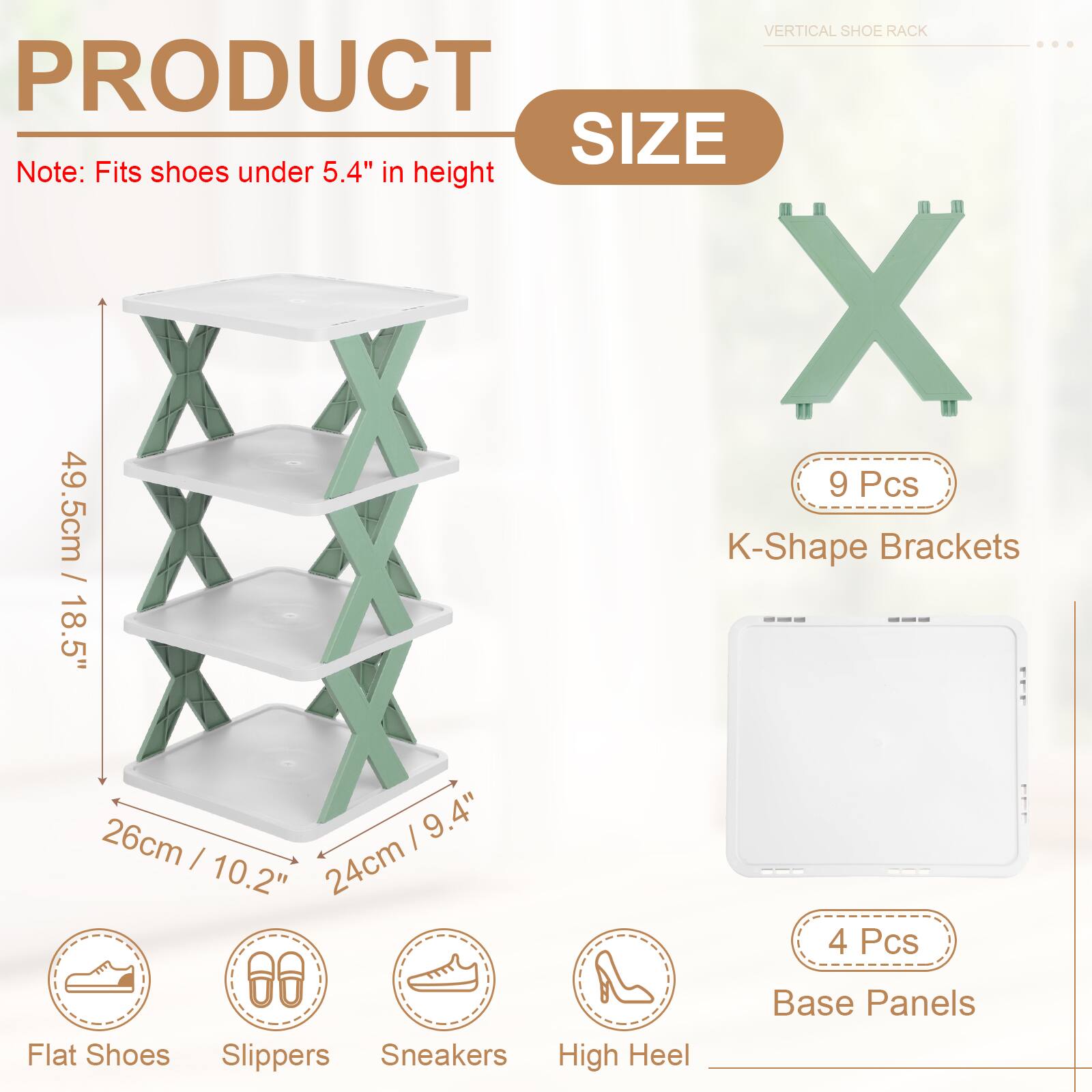 VERTICAL SHOE RACK

PRODUCT SIZE

Note: Fits shoes under 5.4" in height

- 9 Pcs K-Shape Brackets
  - 49.5cm / 18.5"
  - 18.5" / 26cm
  - 26cm / 10.2"
  - 24cm / 9.4"

- 4 Pcs Base Panels

- Flat Shoes
- Slippers
- Sneakers
- High Heel