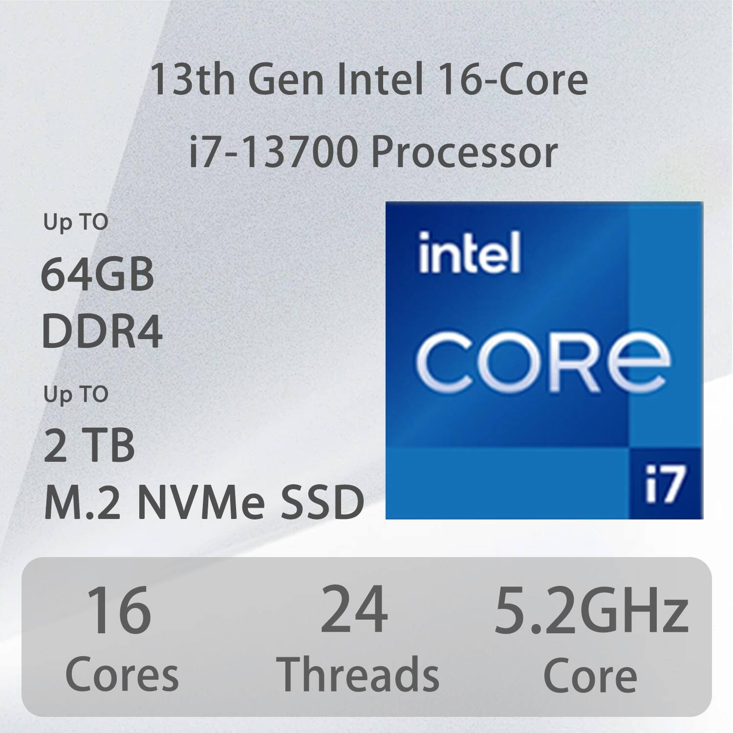 13th Gen Intel 16-Core i7-13700 Processor  
Up to 64GB DDR4  
Up to 2 TB M.2 NVMe SSD  
16 Cores  
24 Threads  
5.2GHz Core