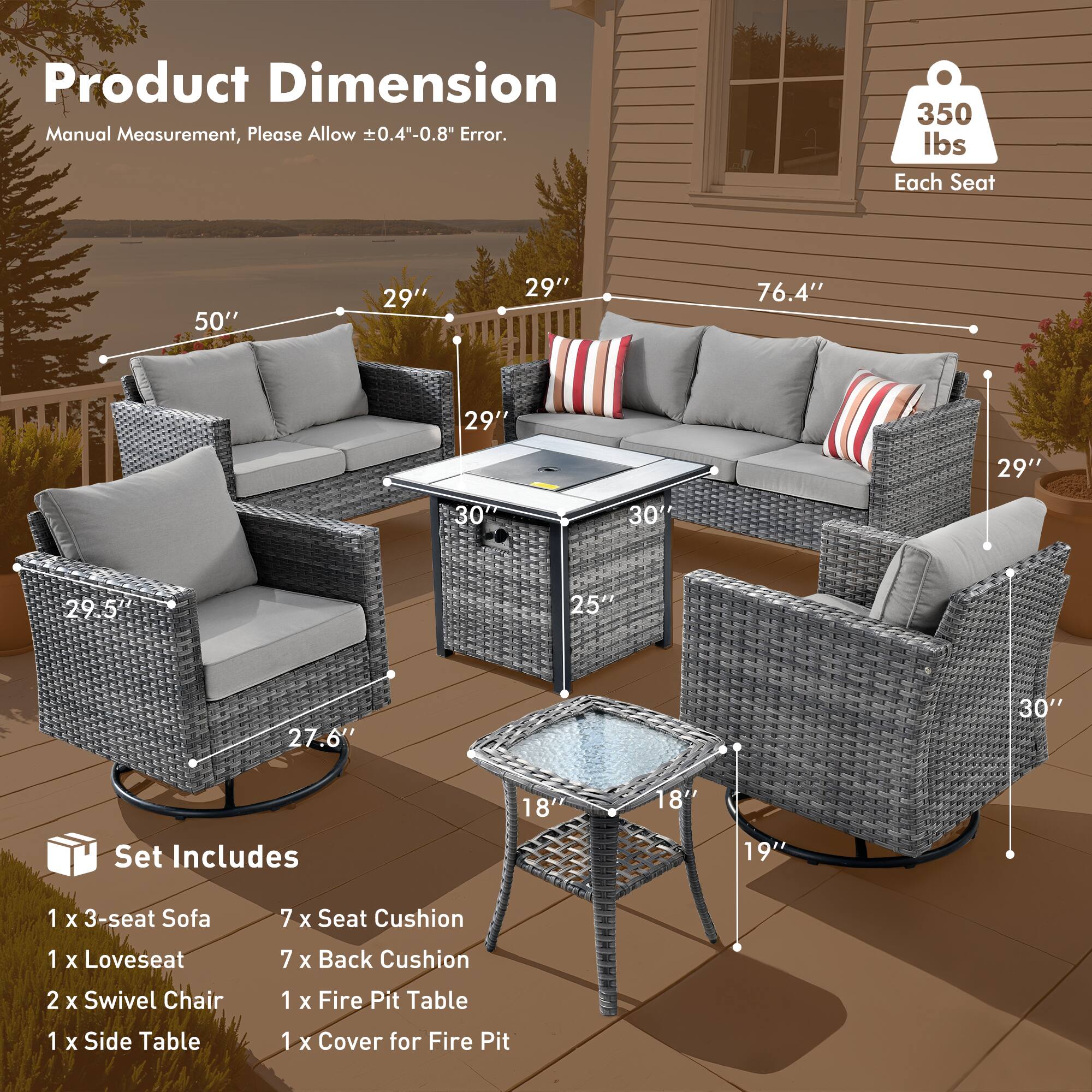 Product Dimension  
Manual Measurement, Please Allow ±0.4"-0.8" Error.

350 lbs Each Seat

Set Includes  
1 x 3-seat Sofa  
1 x Loveseat  
2 x Swivel Chair  
1 x Side Table  
1 x Fire Pit Table  
1 x Cover for Fire Pit

Dimensions:  
- 3-seat Sofa: 50" W x 29" D x 29" H  
- Loveseat: 76.4" W x 29" D x 29" H  
- Swivel Chair: 29.5" W x 27.6" D x 30" H  
- Fire Pit Table: 25" W x 18" D x 19" H  
- Side Table: 18" W x 18" D x 19" H