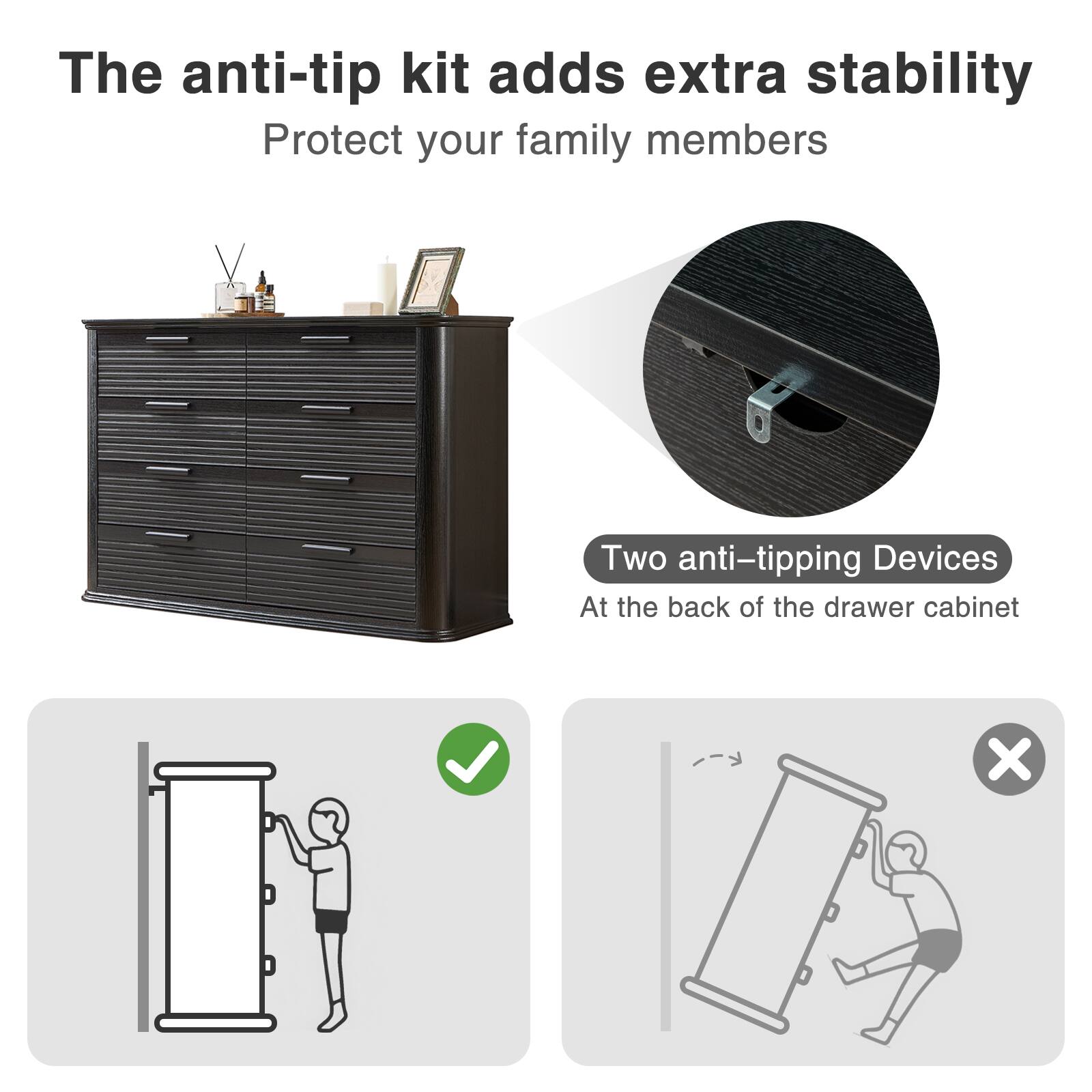 The anti-tip kit adds extra stability  
Protect your family members  

Two anti-tipping Devices  
At the back of the drawer cabinet