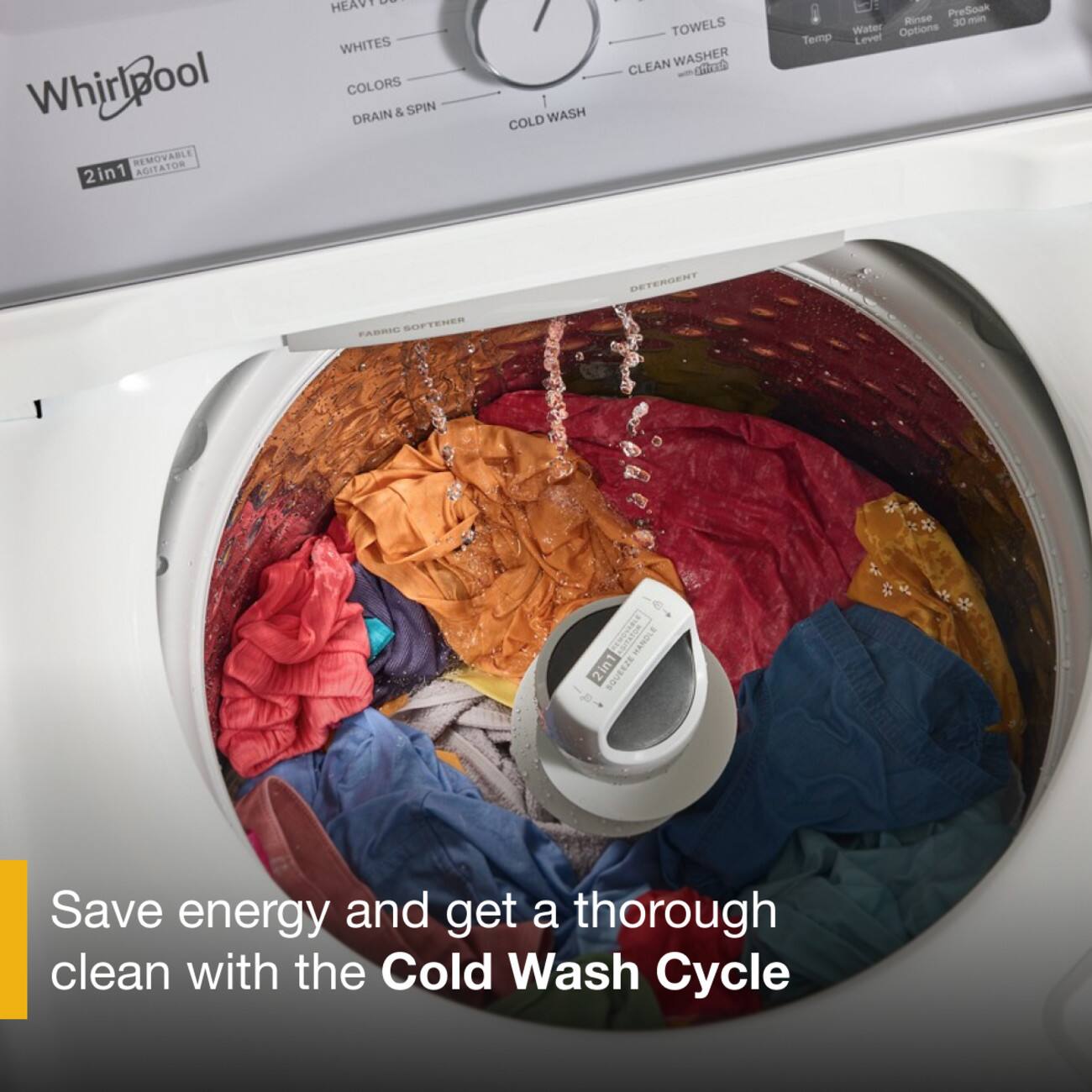 Whirlpool REMOVABLE AGITATOR 2in1

HEAVY DUTY
WHITES
COLORS
DRAIN & SPIN
COLD WASH
TOWELS
CLEAN WASHER
Rinse
PreSoak
Water
Temp
Level
Options
FABRIC SOFTENER
DETERGENT
REMOVABLE HANDLE 2in1 SQUEEZE

Save energy and get a thorough clean with the Cold Wash Cycle