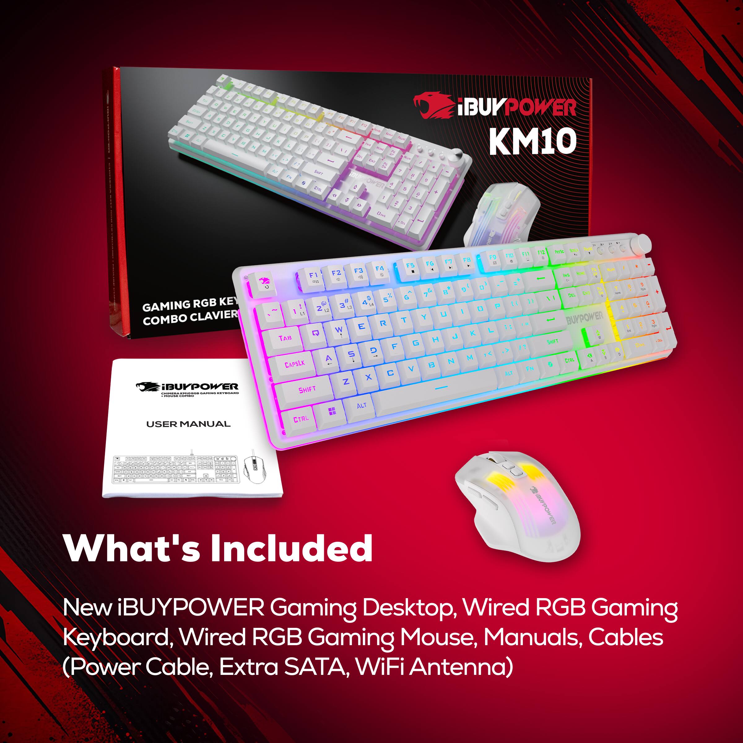 iBUYPOWER KM10

GAMING RGB KEY COMBO CLAVIER

What's Included
New iBUYPOWER Gaming Desktop, Wired RGB Gaming Keyboard, Wired RGB Gaming Mouse, Manuals, Cables (Power Cable, Extra SATA, WiFi Antenna)