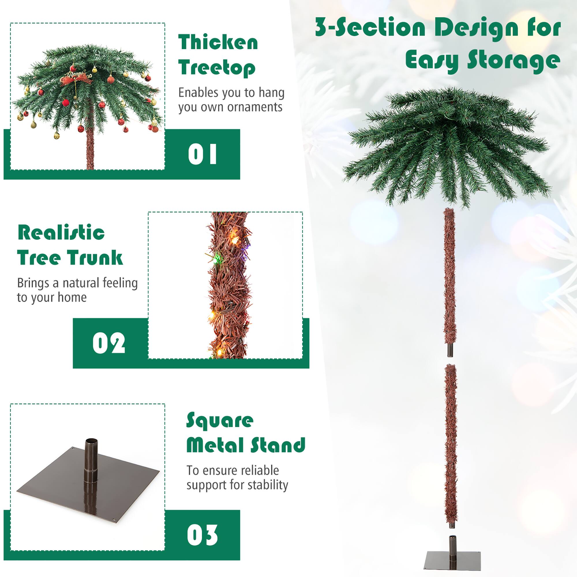 3-Section Design for Easy Storage

01 Thickened Treetop  
Enables you to hang your own ornaments

02 Realistic Tree Trunk  
Brings a natural feeling to your home

03 Square Metal Stand  
To ensure reliable support for stability