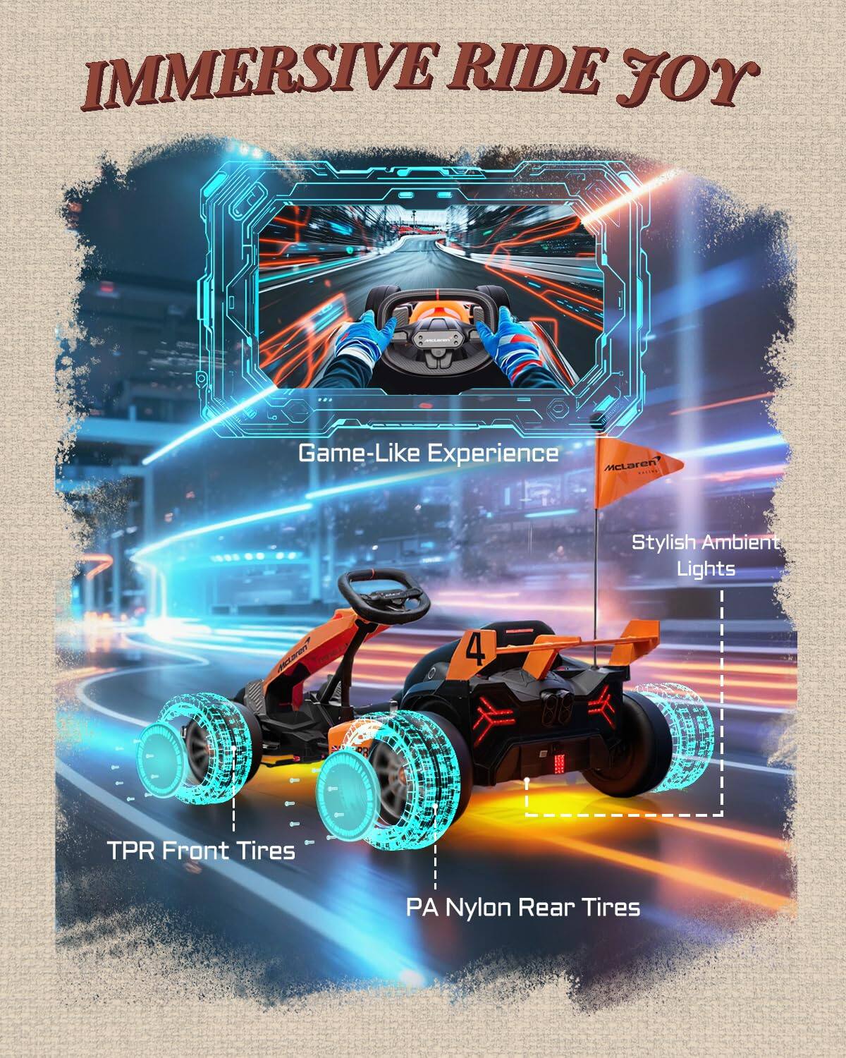 IMMERSIVE RIDE JOY

Game-Like Experience

Stylish Ambient Lights

TPR Front Tires

PA Nylon Rear Tires