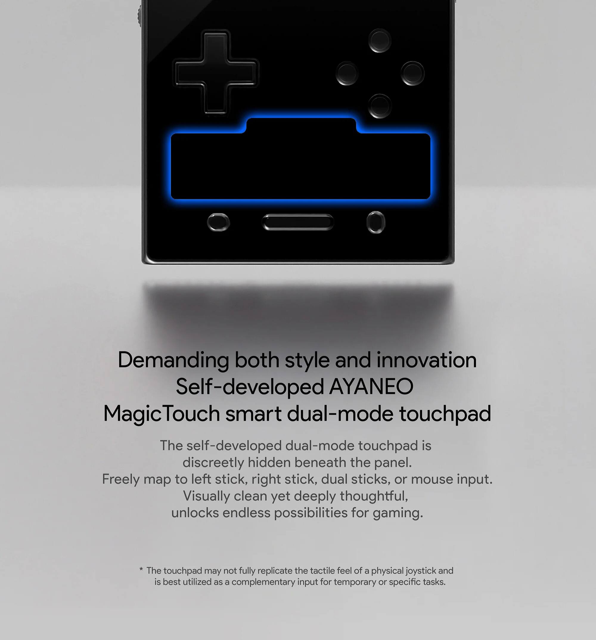 Demanding both style and innovation

Self-developed AYANEO MagicTouch smart dual-mode touchpad

The self-developed dual-mode touchpad is discreetly hidden beneath the panel. Freely map to left stick, right stick, dual sticks, or mouse input. Visually clean yet deeply thoughtful, unlocks endless possibilities for gaming.

* The touchpad may not fully replicate the tactile feel of a physical joystick and is best utilized as a complementary input for temporary or specific tasks.