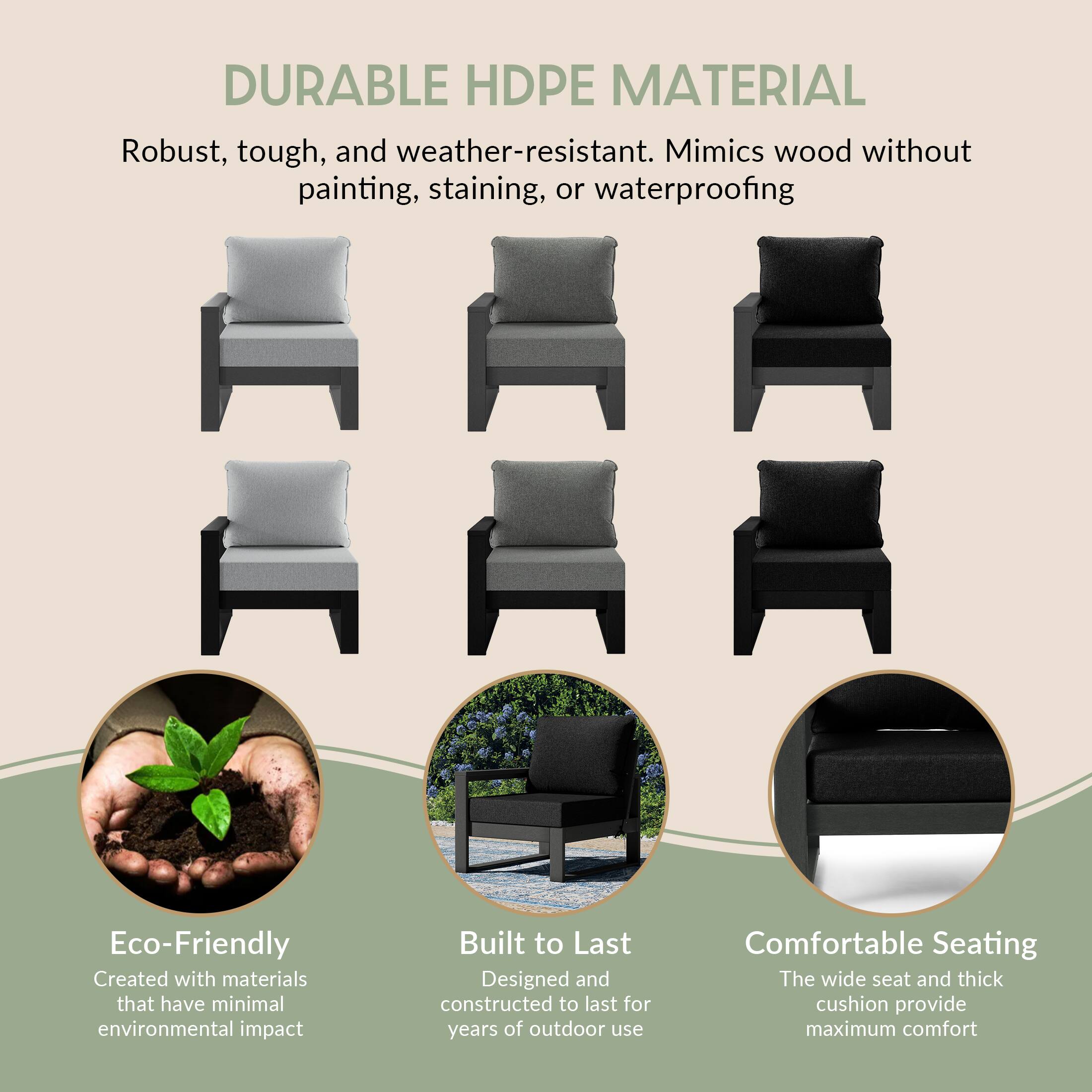 DURABLE HDPE MATERIAL  
Robust, tough, and weather-resistant. Mimics wood without painting, staining, or waterproofing

Eco-Friendly  
Created with materials that have minimal environmental impact

Built to Last  
Designed and constructed to last for years of outdoor use

Comfortable Seating  
The wide seat and thick cushion provide maximum comfort