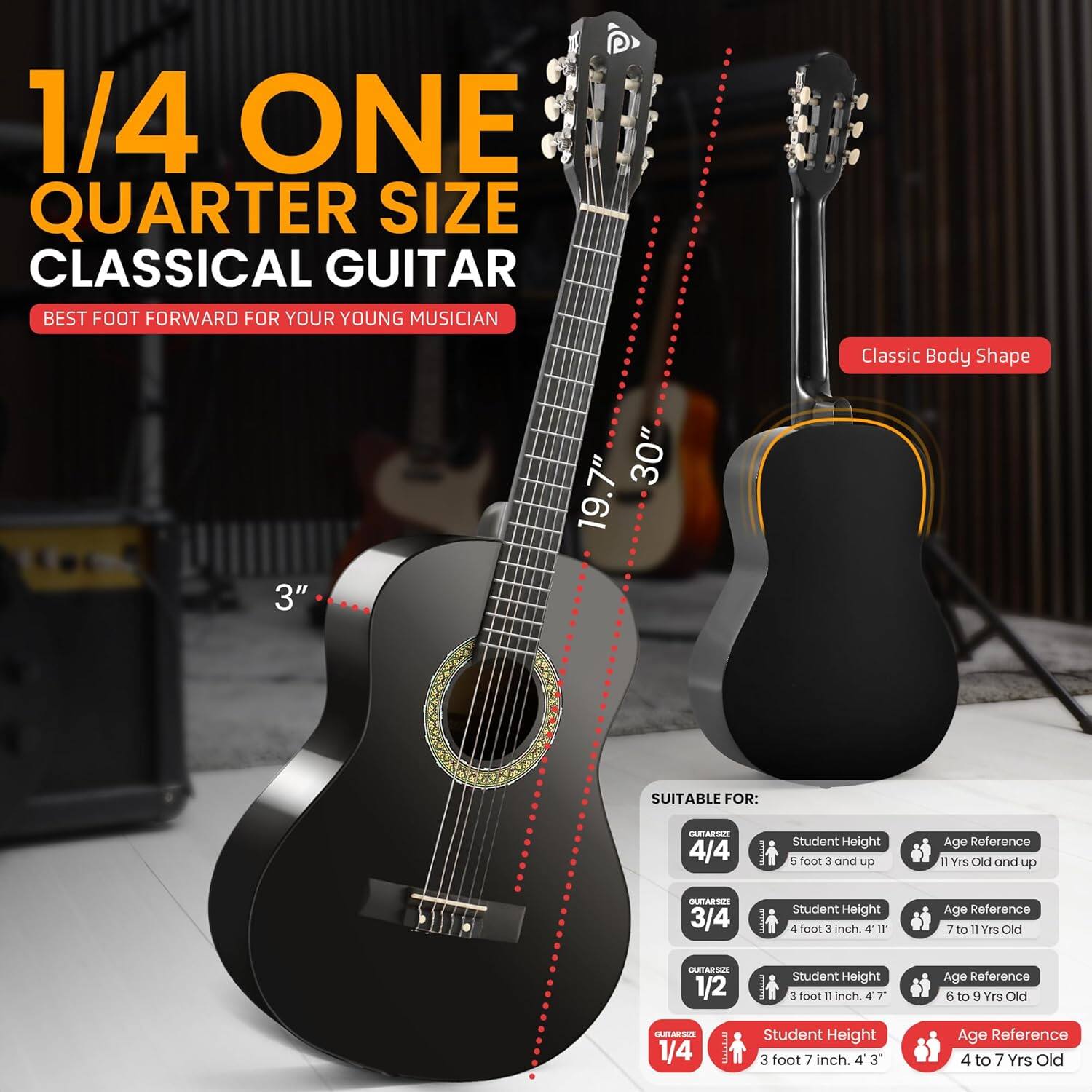 1/4 ONE QUARTER SIZE CLASSICAL GUITAR  
BEST FOOT FORWARD FOR YOUR YOUNG MUSICIAN  

Classic Body Shape  
3"  
30"  
19.7"  

SUITABLE FOR:  

- 4/4  
  Student Height: 5 foot 3 and up  
  Age Reference: 11 Yrs Old and up  

- 3/4  
  Student Height: 4 foot 3 inch  
  Age Reference: 7 to 11 Yrs Old  

- 1/2  
  Student Height: 3 foot 1 inch  
  Age Reference: 6 to 9 Yrs Old  

- 1/4  
  Student Height: 3 foot 7 inch  
  Age Reference: 4 to 7 Yrs Old