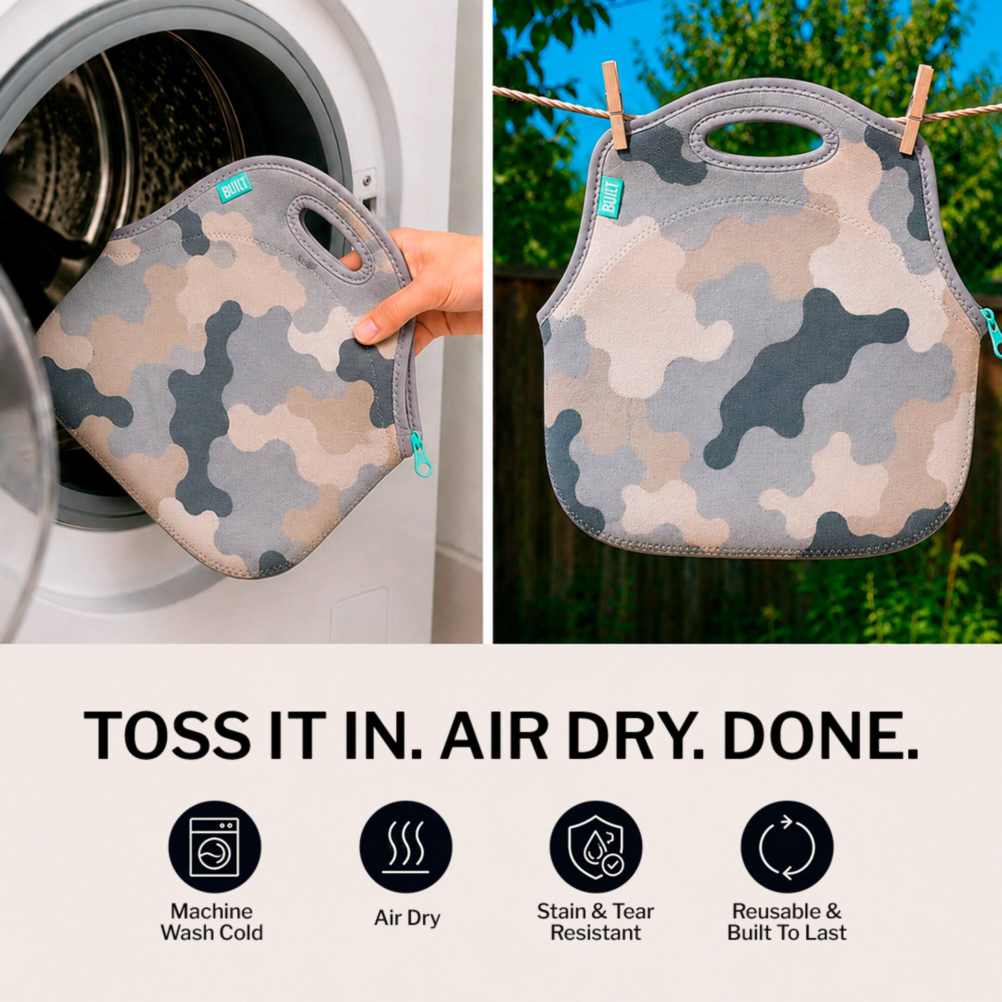 BUILT TOSS IT IN. AIR DRY. DONE.  
Machine Wash Cold Air Dry Stain & Tear Resistant Reusable & Built To Last
