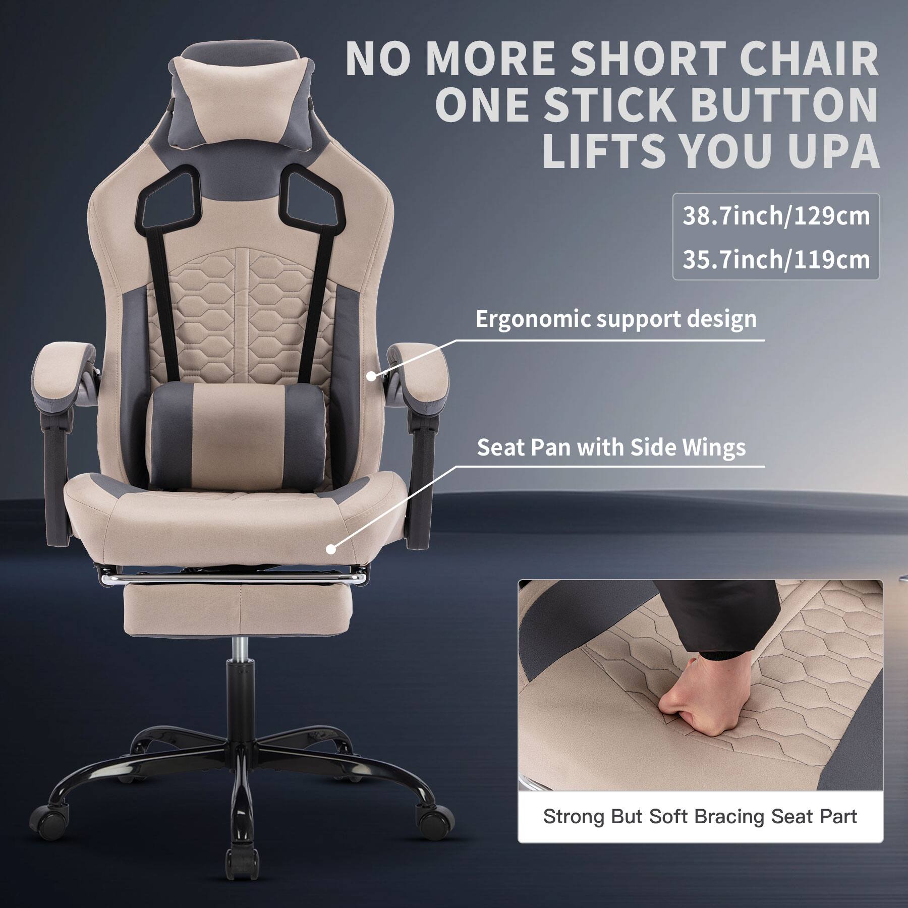 NO MORE SHORT CHAIR  
ONE STICK BUTTON LIFTS YOU UP  

38.7inch/129cm  
35.7inch/119cm  

Ergonomic support design  

Seat Pan with Side Wings  

Strong But Soft Bracing Seat Part
