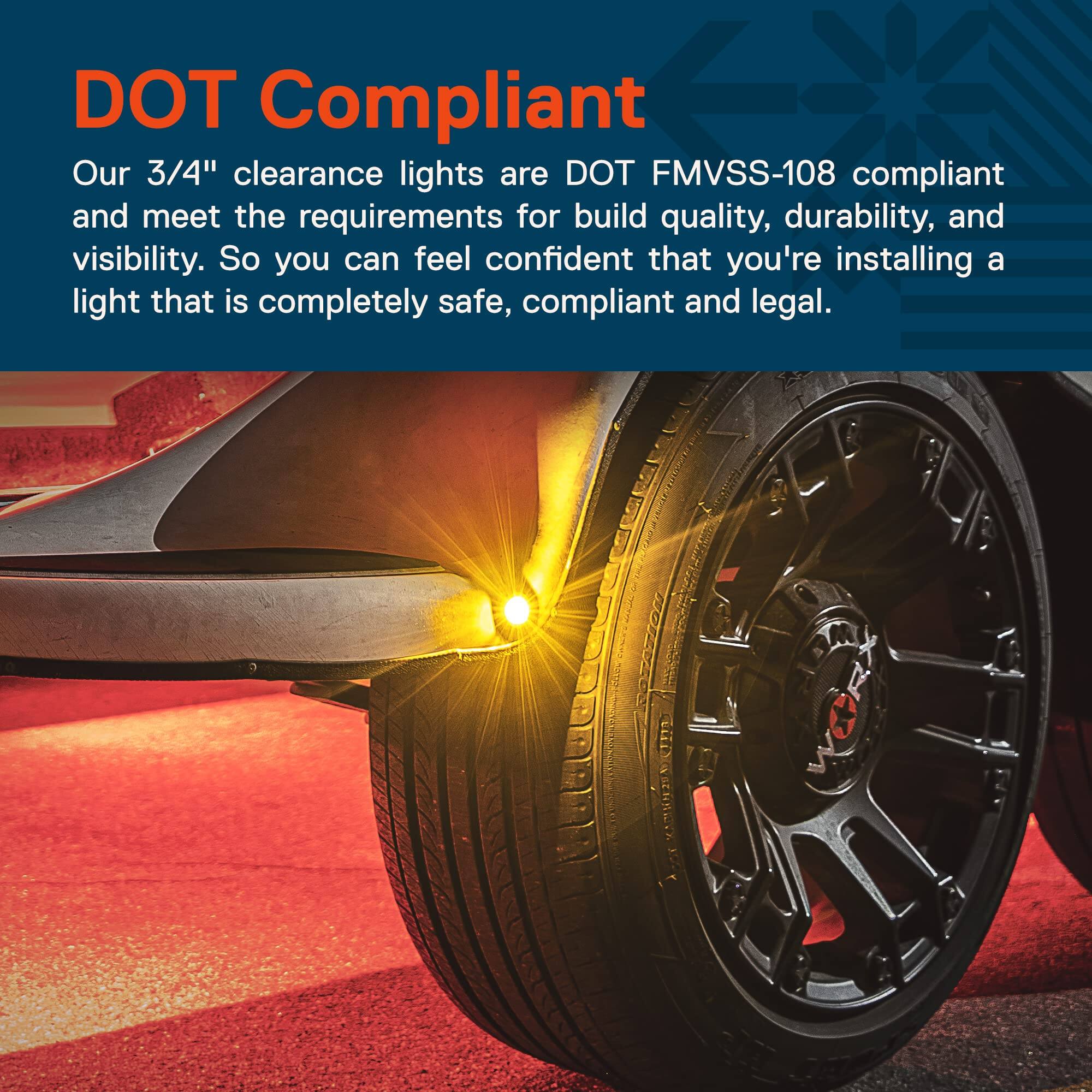 DOT Compliant

Our 3/4" clearance lights are DOT FMVSS-108 compliant and meet the requirements for build quality, durability, and visibility. So you can feel confident that you're installing a light that is completely safe, compliant, and legal.