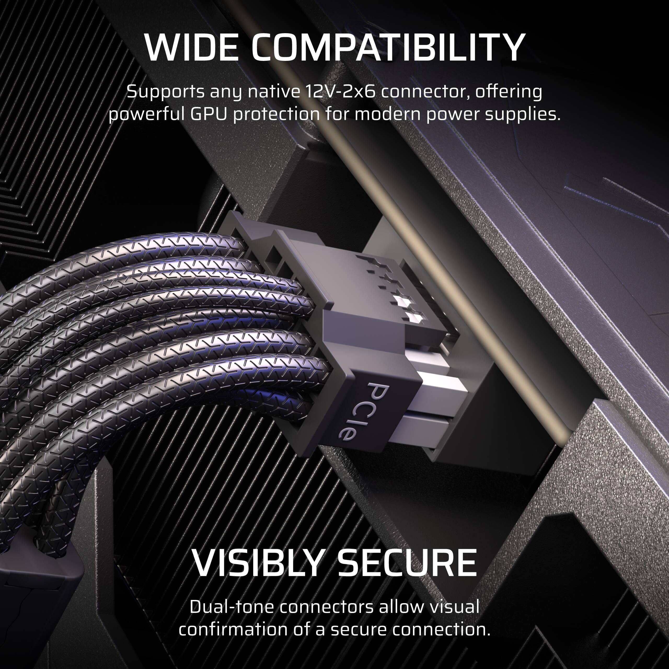 WIDE COMPATIBILITY  
Supports any native 12V-2x6 connector, offering powerful GPU protection for modern power supplies.

VISIBLY SECURE  
Dual-tone connectors allow visual confirmation of a secure connection.