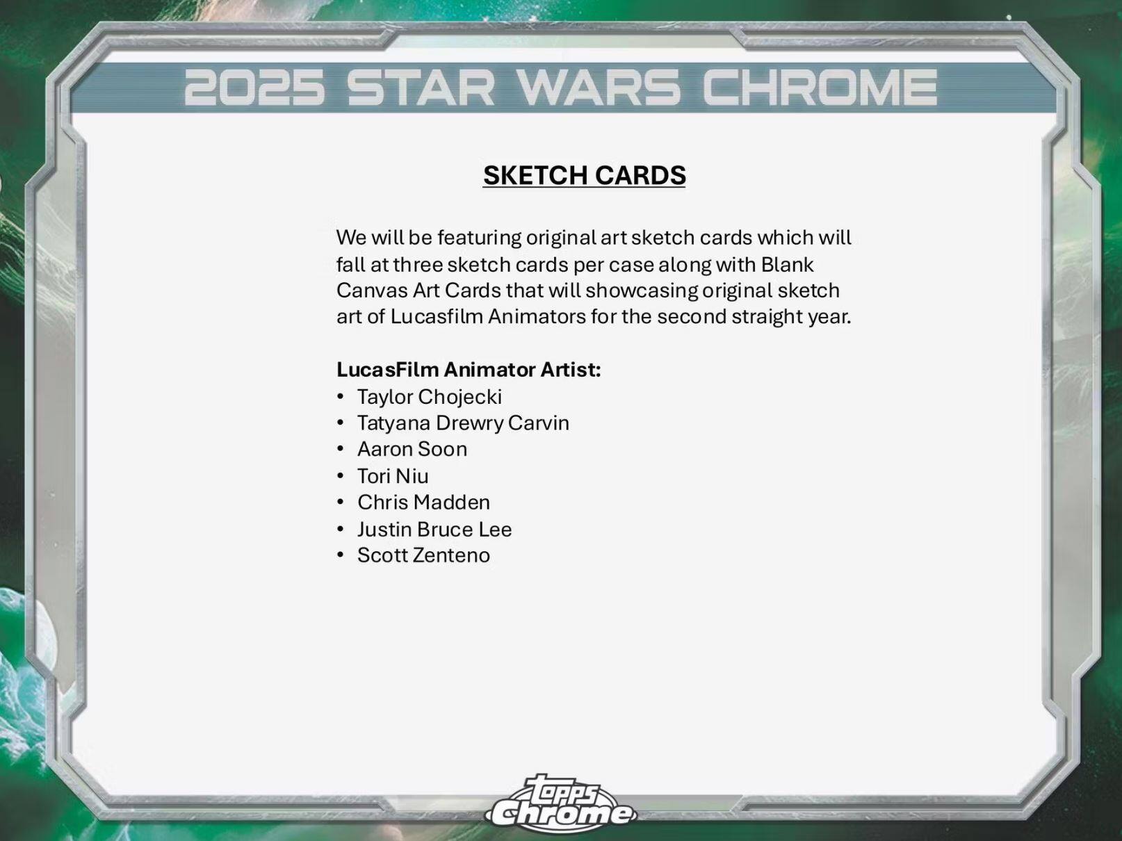 2025 STAR WARS CHROME SKETCH CARDS

We will be featuring original art sketch cards which will fall at three sketch cards per case along with Blank Canvas Art Cards that will showcase original sketch art of Lucasfilm Animators for the second straight year.

LucasFilm Animator Artist:
- Taylor Chojecki
- Tatyana Drewry Carvin
- Aaron Soon
- Tori Niu
- Chris Madden
- Justin Bruce Lee
- Scott Zenteno

FtePPs Chrome