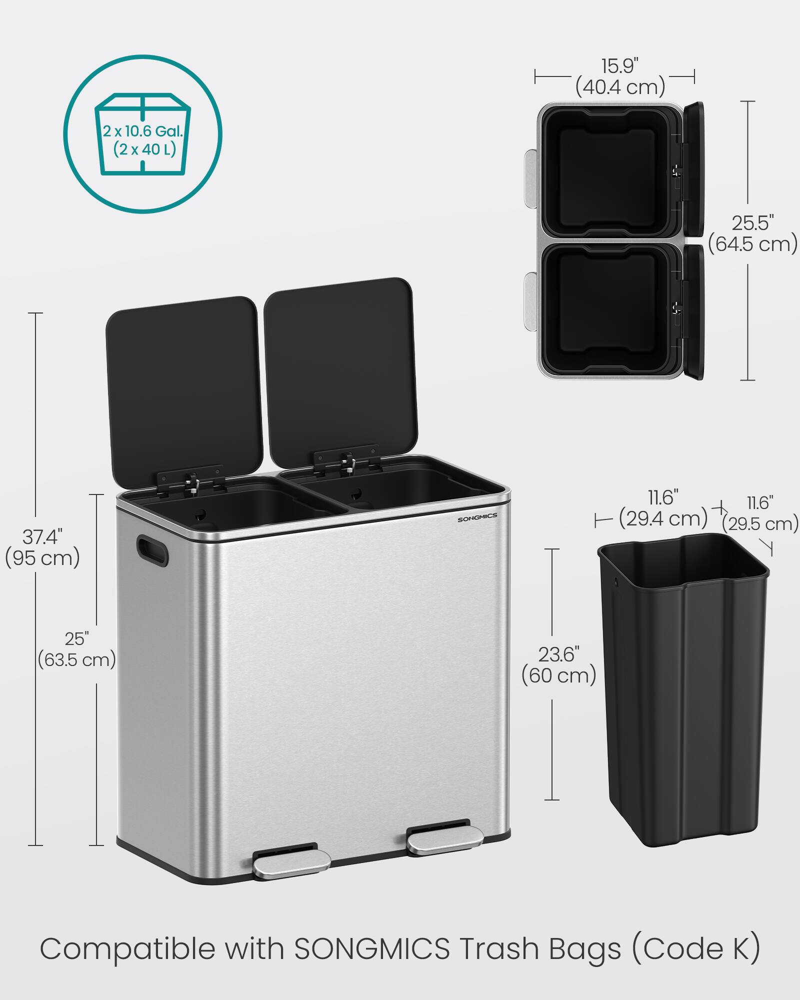 15.9" (40.4 cm)  
2 x 10.6 Gal. (2 x 40 L)  
25.5" (64.5 cm)  
37.4" (95 cm)  
SONGMICS  
11.6" (29.4 cm)  
11.6" (29.5 cm)  
25" (63.5 cm)  
23.6" (60 cm)  
Compatible with SONGMICS Trash Bags (Code K)