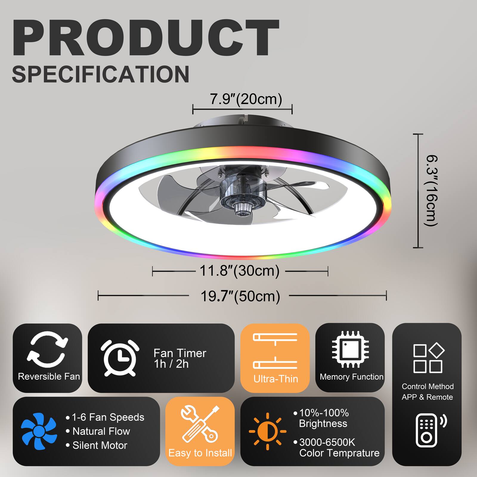 PRODUCT SPECIFICATION

- 7.9" (20cm)
- 11.8" (30cm)
- 19.7" (50cm)
- 6.3" (16cm)

Features:
- Reversible Fan
- Fan Timer 1h / 2h
- Ultra-Thin
- Memory Function
- Control Method: APP & Remote
- 1-6 Fan Speeds
- Natural Flow
- Silent Motor
- Easy to Install
- 10%-100% Brightness
- 3000-6500K Color Temperature