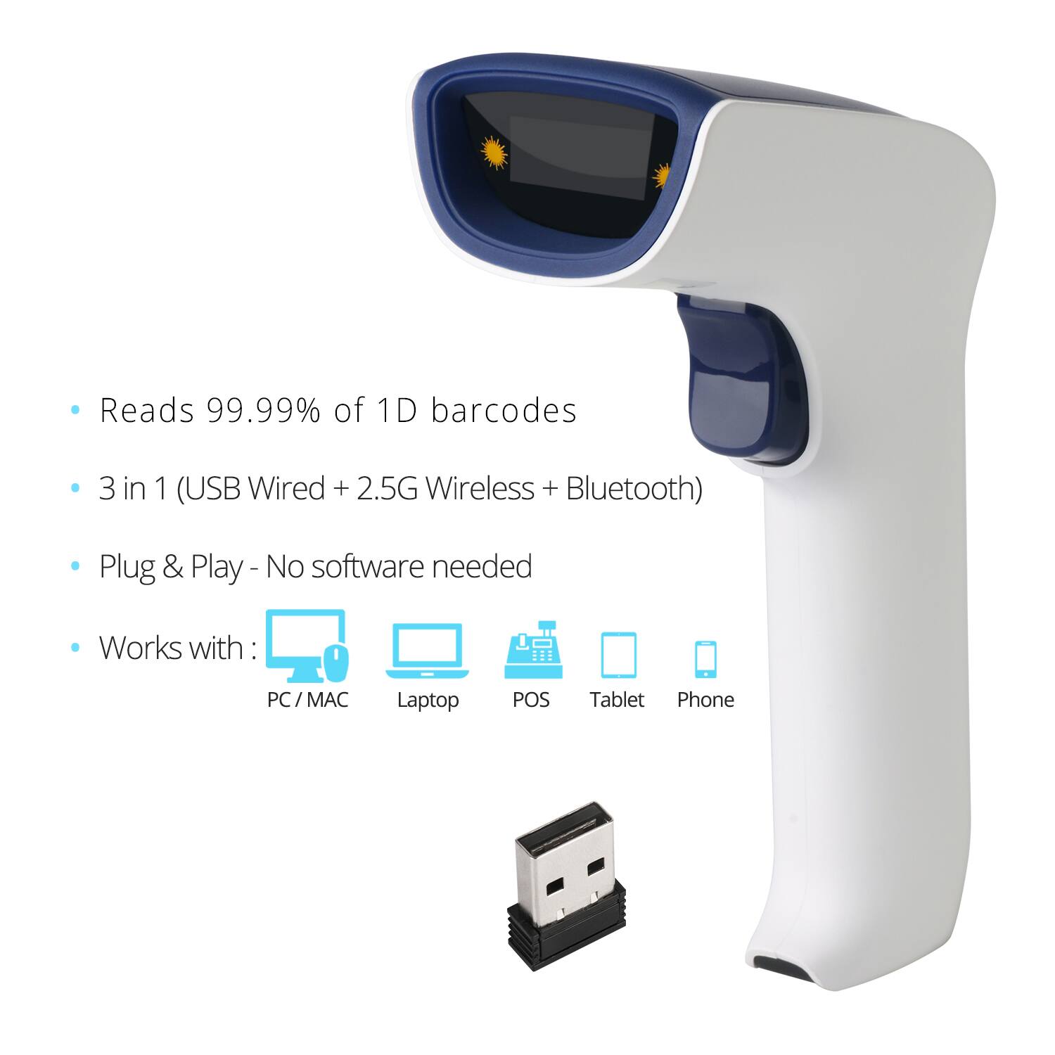 - Reads 99.99% of 1D barcodes
- 3 in 1 (USB Wired + 2.5G Wireless + Bluetooth)
- Plug & Play - No software needed
- Works with: PC / MAC, Laptop, POS, Tablet, Phone