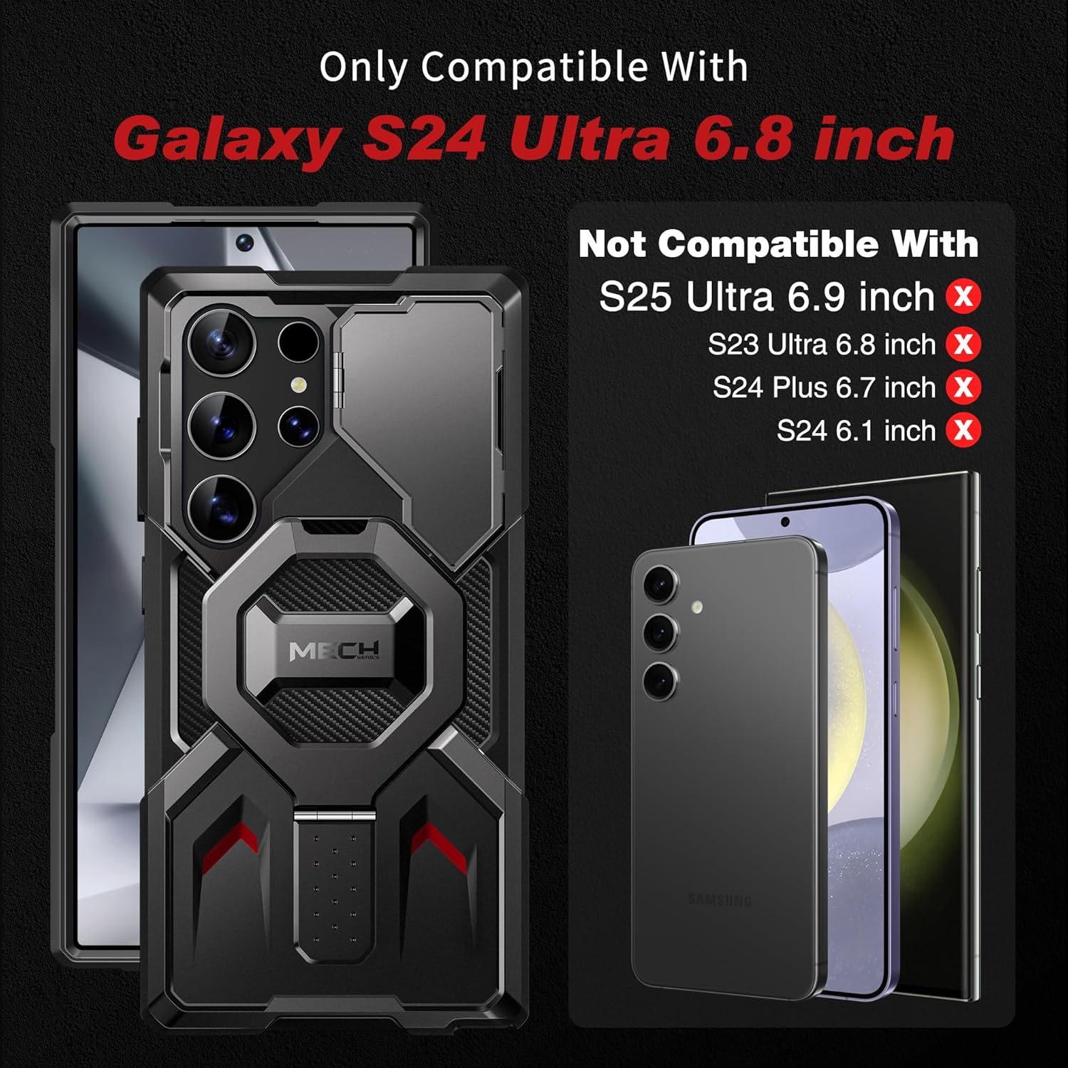 Only Compatible With  
Galaxy S24 Ultra 6.8 inch  

Not Compatible With  
S25 Ultra 6.9 inch  
S23 Ultra 6.8 inch  
S24 Plus 6.7 inch  
S24 6.1 inch  

MECH | SAMSUNG