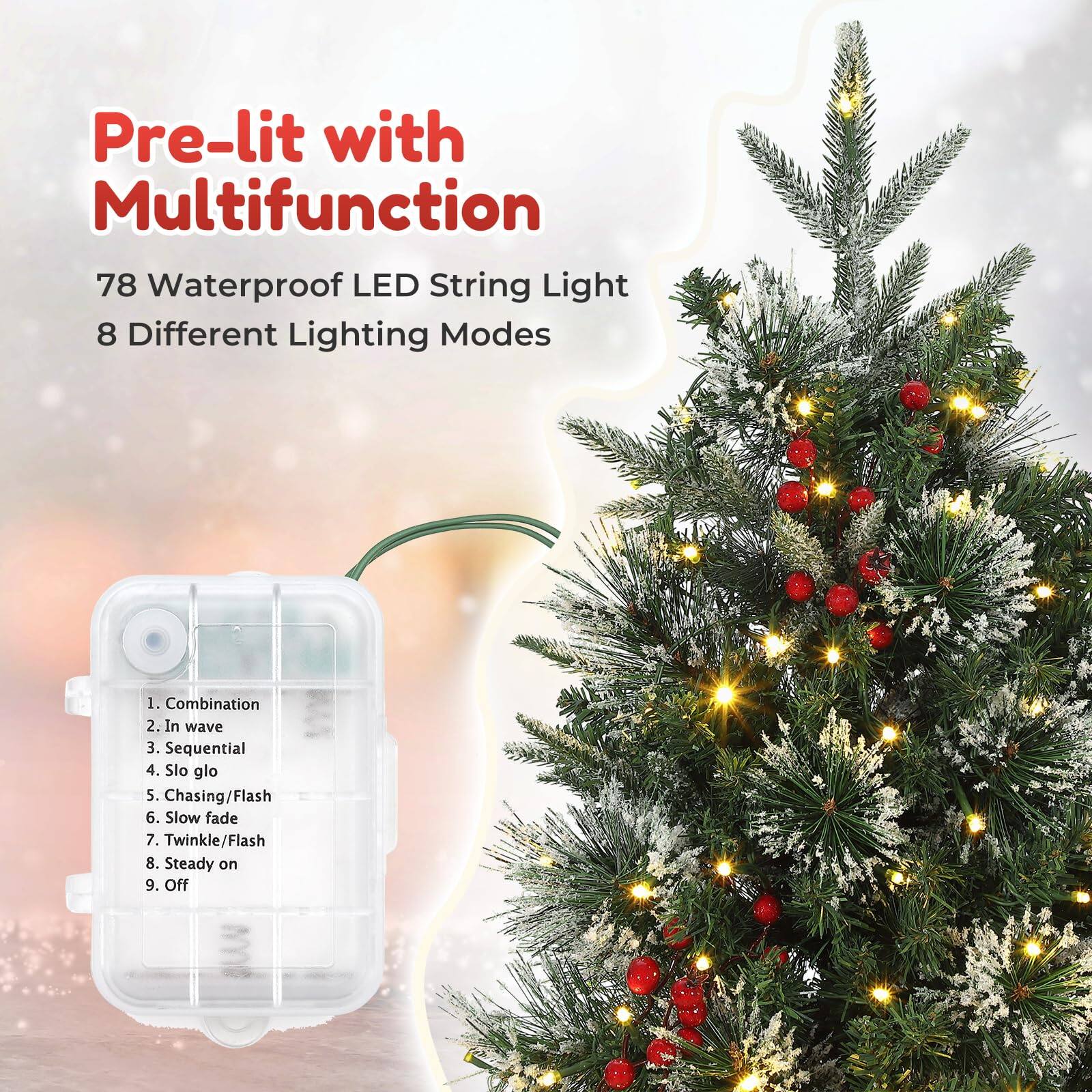 Pre-lit with Multifunction  
78 Waterproof LED String Light  
8 Different Lighting Modes  

1. Combination  
2. In wave  
3. Sequential  
4. Slo glo  
5. Chasing/Flash  
6. Slow fade  
7. Twinkle/Flash  
8. Steady on  
9. Off