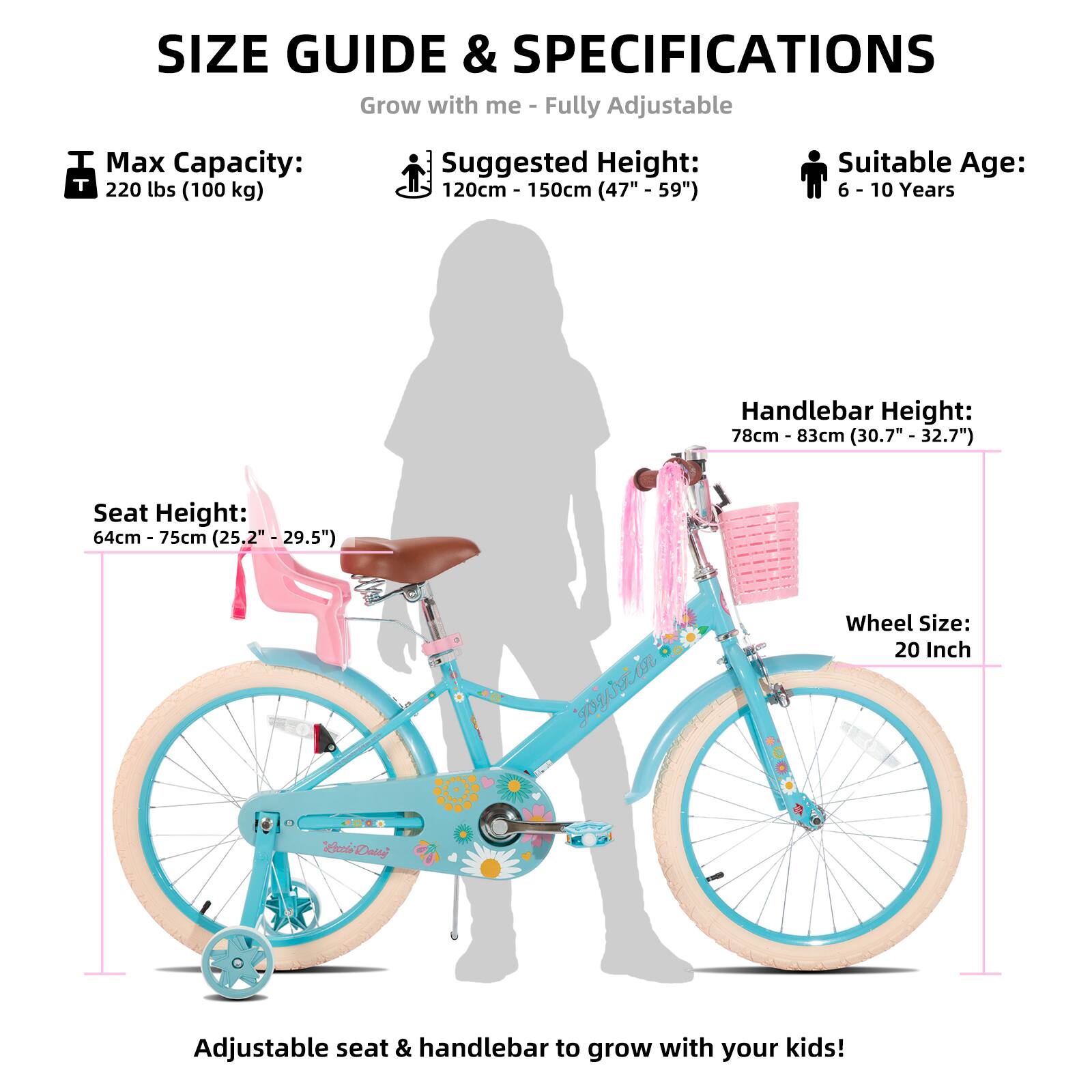 SIZE GUIDE & SPECIFICATIONS  
Grow with me - Fully Adjustable  

Max Capacity: 220 lbs (100 kg)  
Suggested Height: 120cm - 150cm (47" - 59")  
Suitable Age: 6 - 10 Years  

Seat Height: 64cm - 75cm (25.2" - 29.5")  
Handlebar Height: 78cm - 83cm (30.7" - 32.7")  
Wheel Size: 20 Inch  

Adjustable seat & handlebar to grow with your kids!