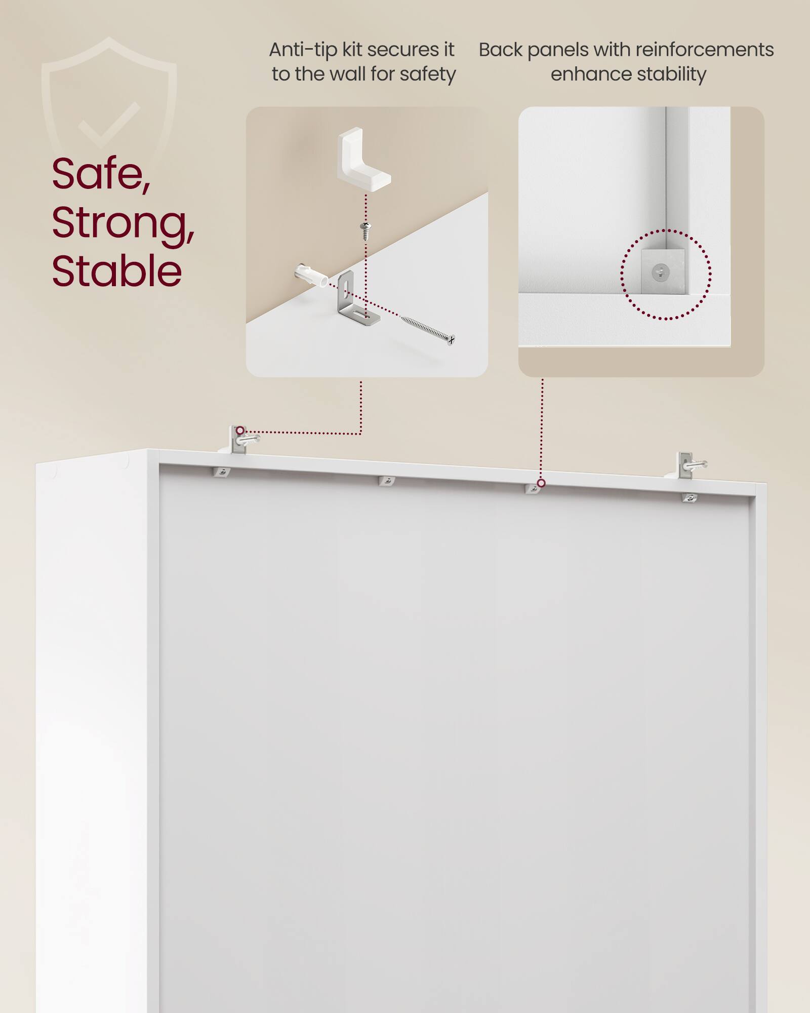 Anti-tip kit secures it to the wall for safety  
Back panels with reinforcements enhance stability  

Safe, Strong, Stable