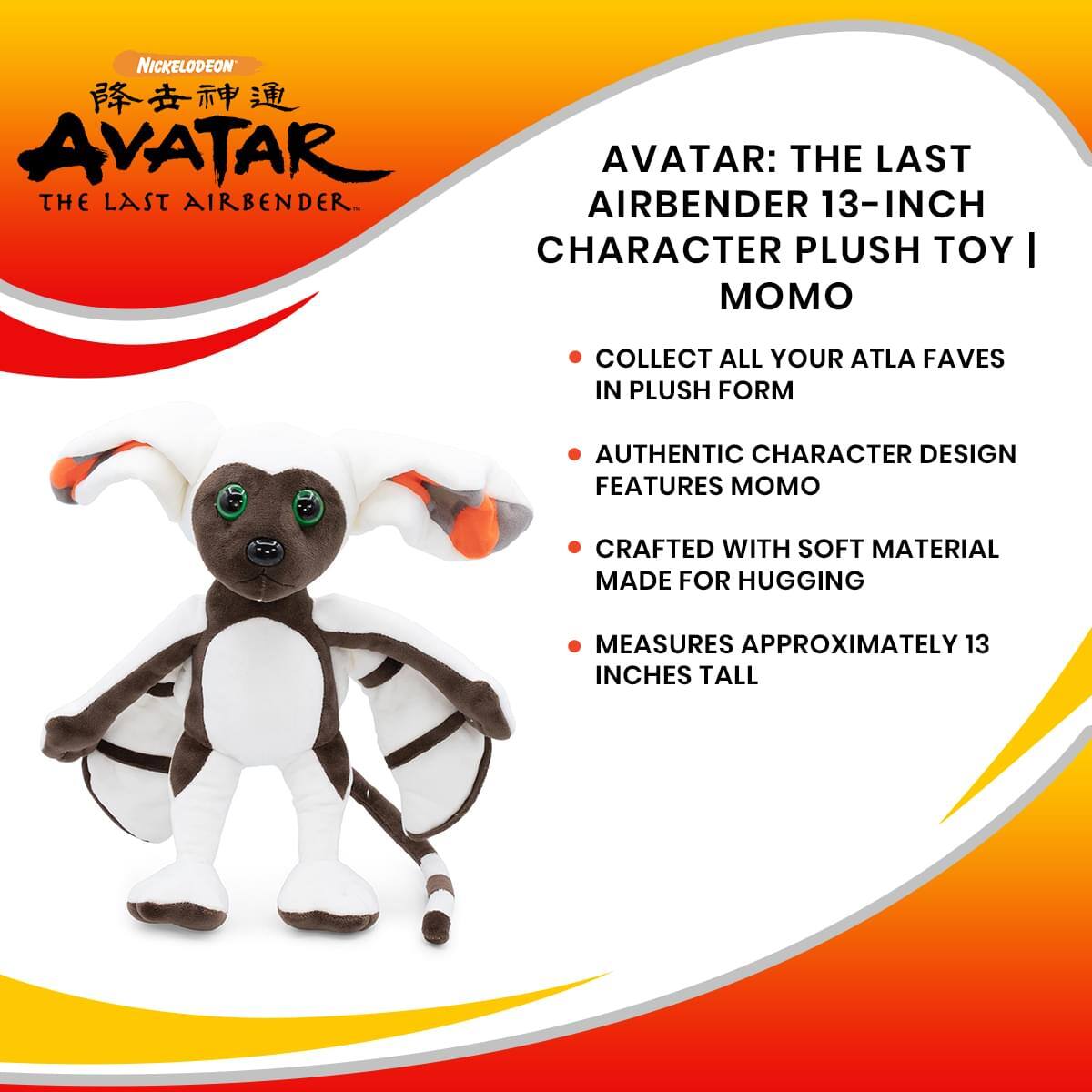 NICKELODEON  
AVATAR: THE LAST AIRBENDER  
13-INCH CHARACTER PLUSH TOY | MOMO  
COLLECT ALL YOUR ATLA FAVES IN PLUSH FORM  
AUTHENTIC CHARACTER DESIGN FEATURES MOMO  
CRAFTED WITH SOFT MATERIAL MADE FOR HUGGING  
MEASURES APPROXIMATELY 13 INCHES TALL