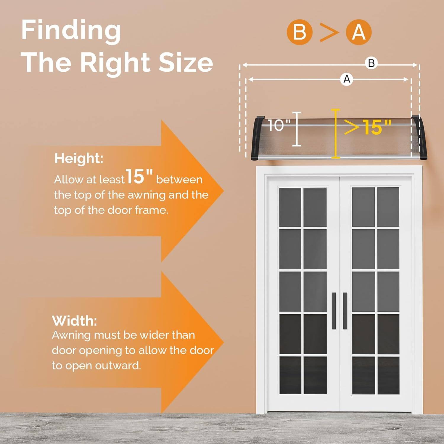 Finding The Right Size

Height:
Allow at least 15" between the top of the awning and the top of the door frame.

Width:
Awning must be wider than door opening to allow the door to open outward.