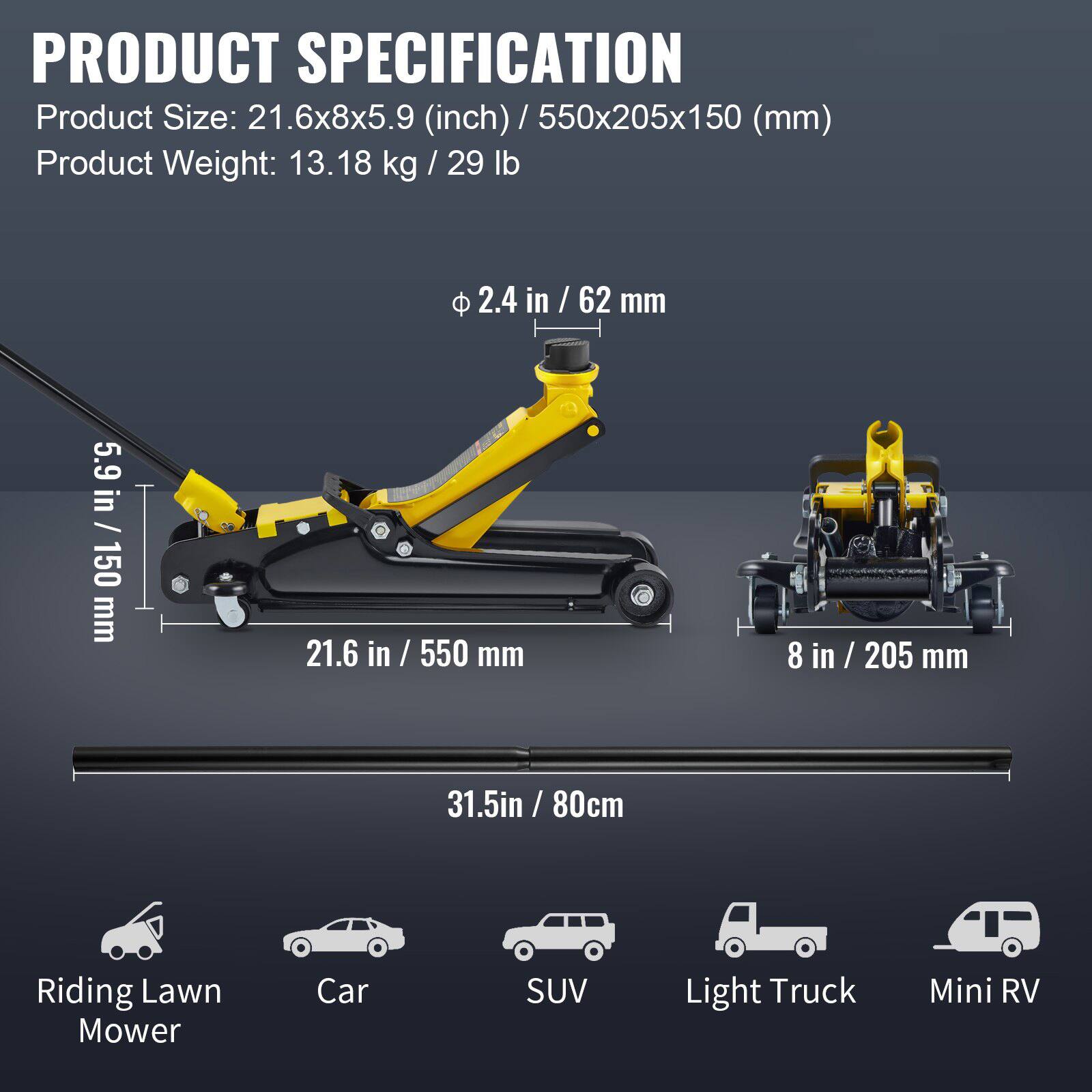 **PRODUCT SPECIFICATION**

- **Product Size:** 21.6x8x5.9 (inch) / 550x205x150 (mm)
- **Product Weight:** 13.18 kg / 29 lb

**Dimensions:**
- **Length:** 21.6 in / 550 mm
- **Width:** 8 in / 205 mm
- **Height:** 5.9 in / 150 mm
- **Diameter:** 2.4 in / 62 mm

**Compatibility:**
- Riding Lawn Mower
- Car
- SUV
- Light Truck
- Mini RV

**Additional Length:** 31.5 in / 80 cm