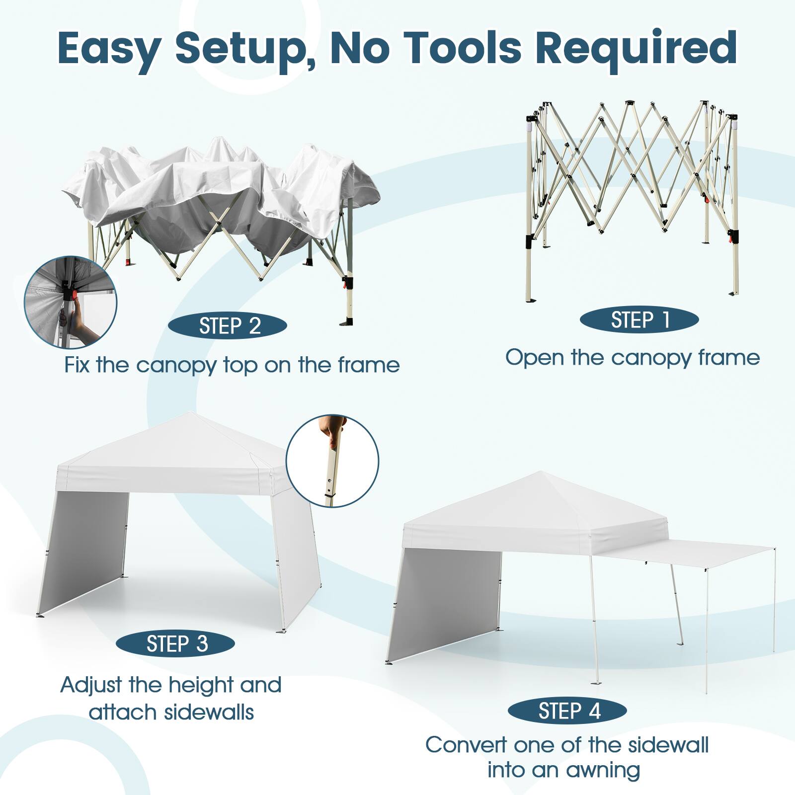 Easy Setup, No Tools Required

STEP 1: Open the canopy frame

STEP 2: Fix the canopy top on the frame

STEP 3: Adjust the height and attach sidewalls

STEP 4: Convert one of the sidewalls into an awning