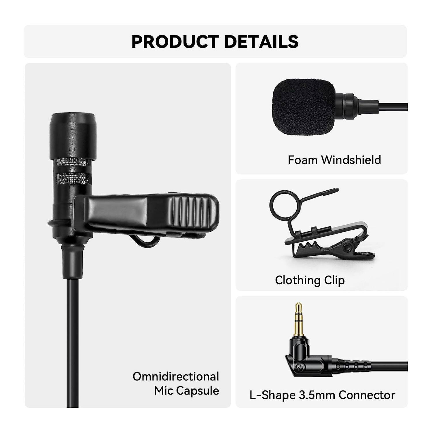 PRODUCT DETAILS

- Foam Windshield
- Clothing Clip
- Omnidirectional Mic Capsule
- L-Shape 3.5mm Connector
