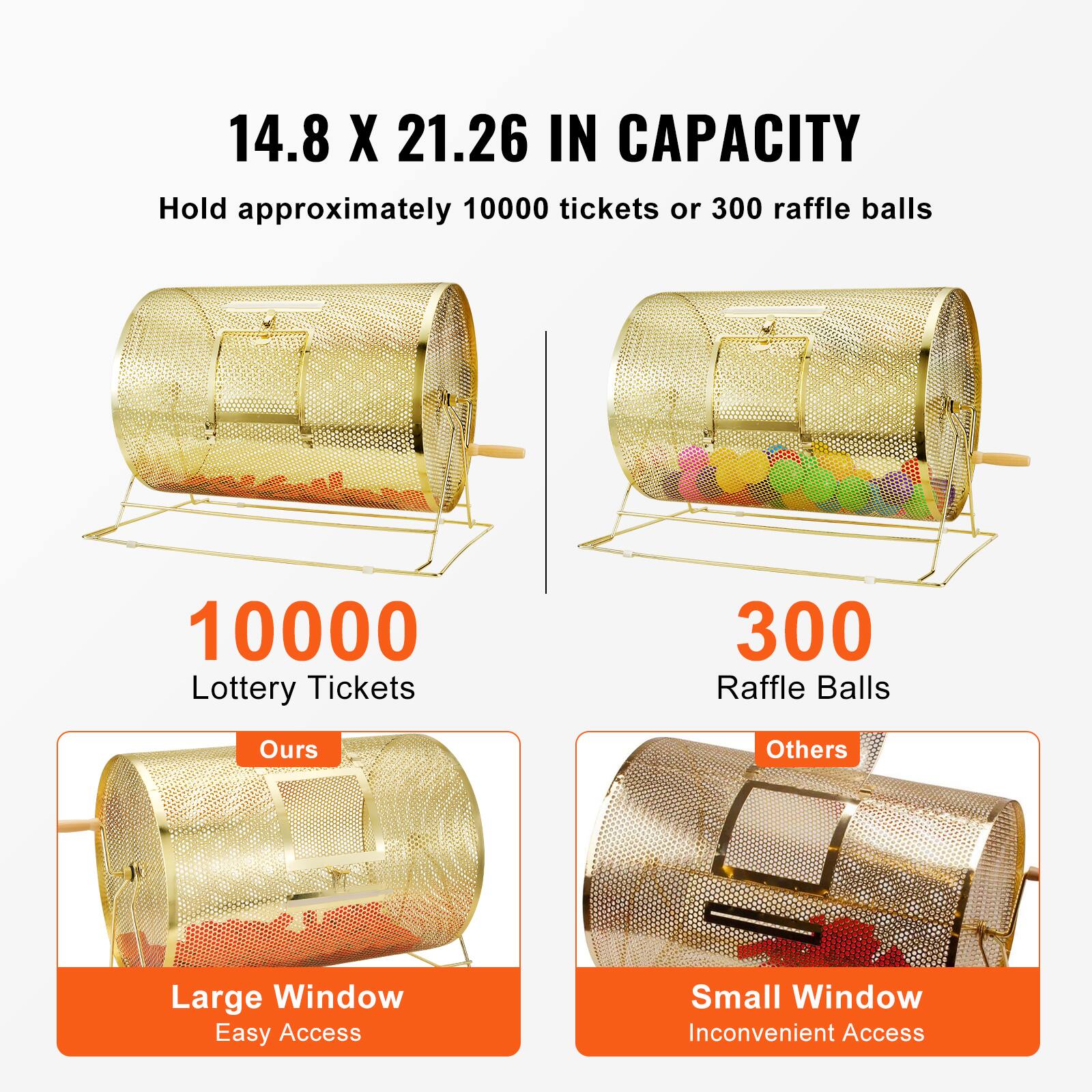 14.8 X 21.26 IN CAPACITY  
Hold approximately 10000 tickets or 300 raffle balls  

10000 Lottery Tickets  
300 Raffle Balls  

Ours  
Large Window  
Easy Access  

Others  
Small Window  
Inconvenient Access