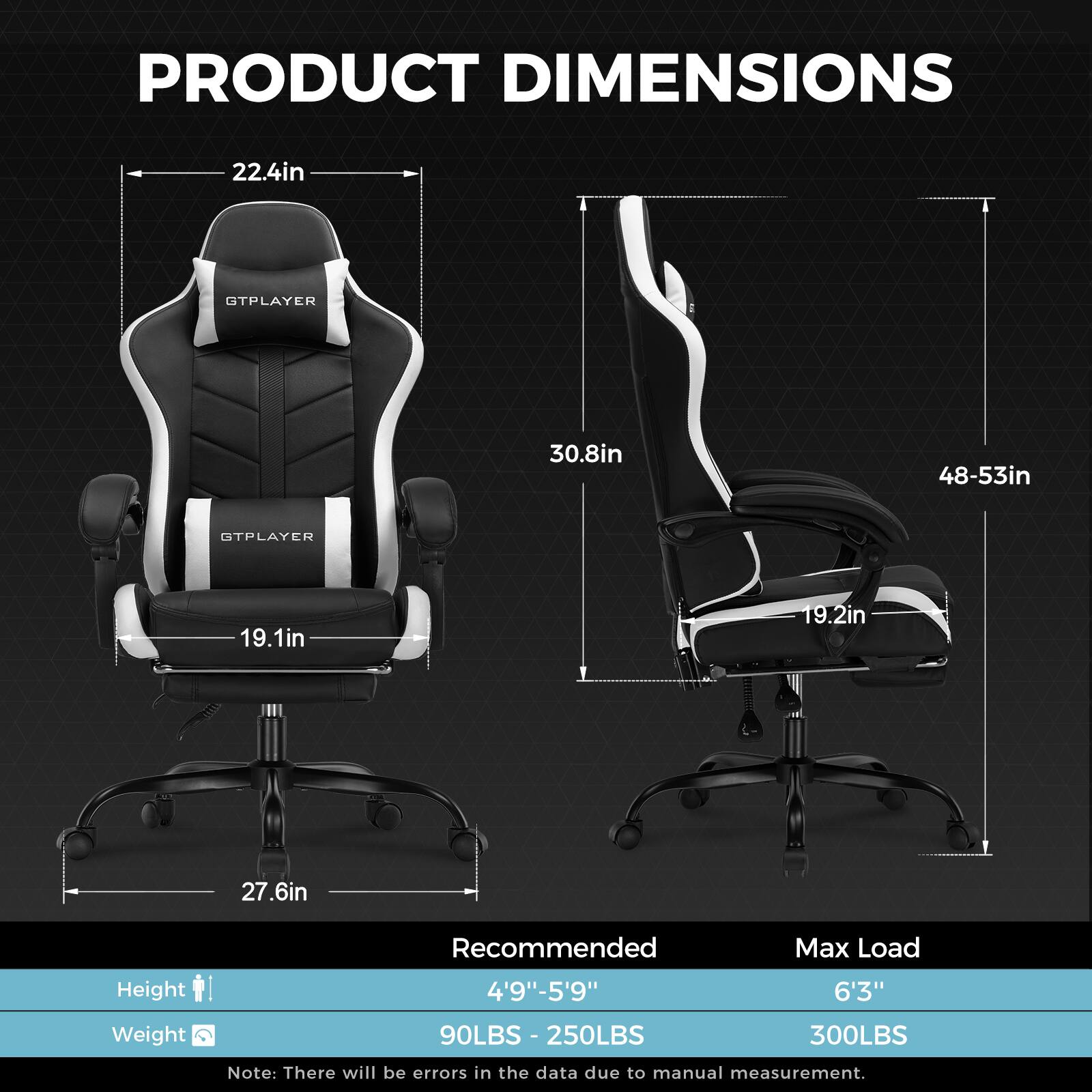 PRODUCT DIMENSIONS

GTPLAYER 22.4in
GTPLAYER 30.8in
48-53in
GTPLAYER 19.1in
19.2in
27.6in

Recommended Max Load
Height 4'9"-5'9" 6'3"
Weight 90LBS - 250LBS - 300LBS

Note: There will be errors in the data due to manual measurement.