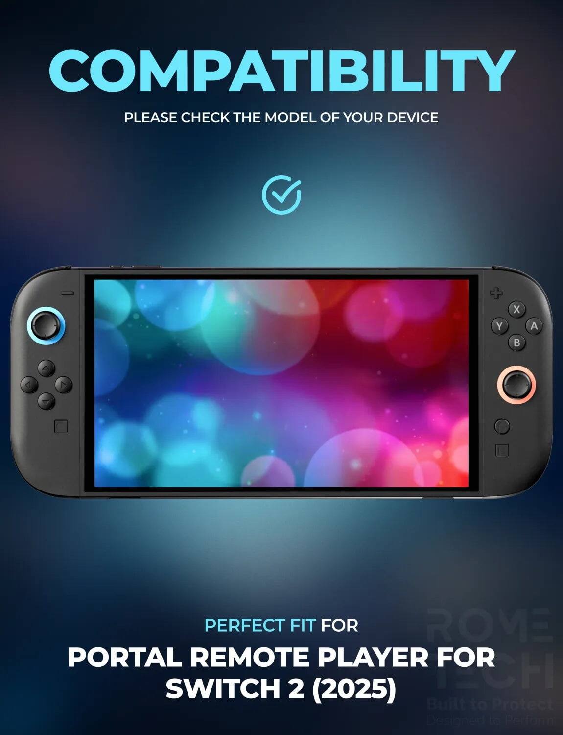 COMPATIBILITY  
PLEASE CHECK THE MODEL OF YOUR DEVICE  

PERFECT FIT FOR  
PORTAL REMOTE PLAYER FOR SWITCH 2 (2025)  

Built to Protect  
Designed to Perform