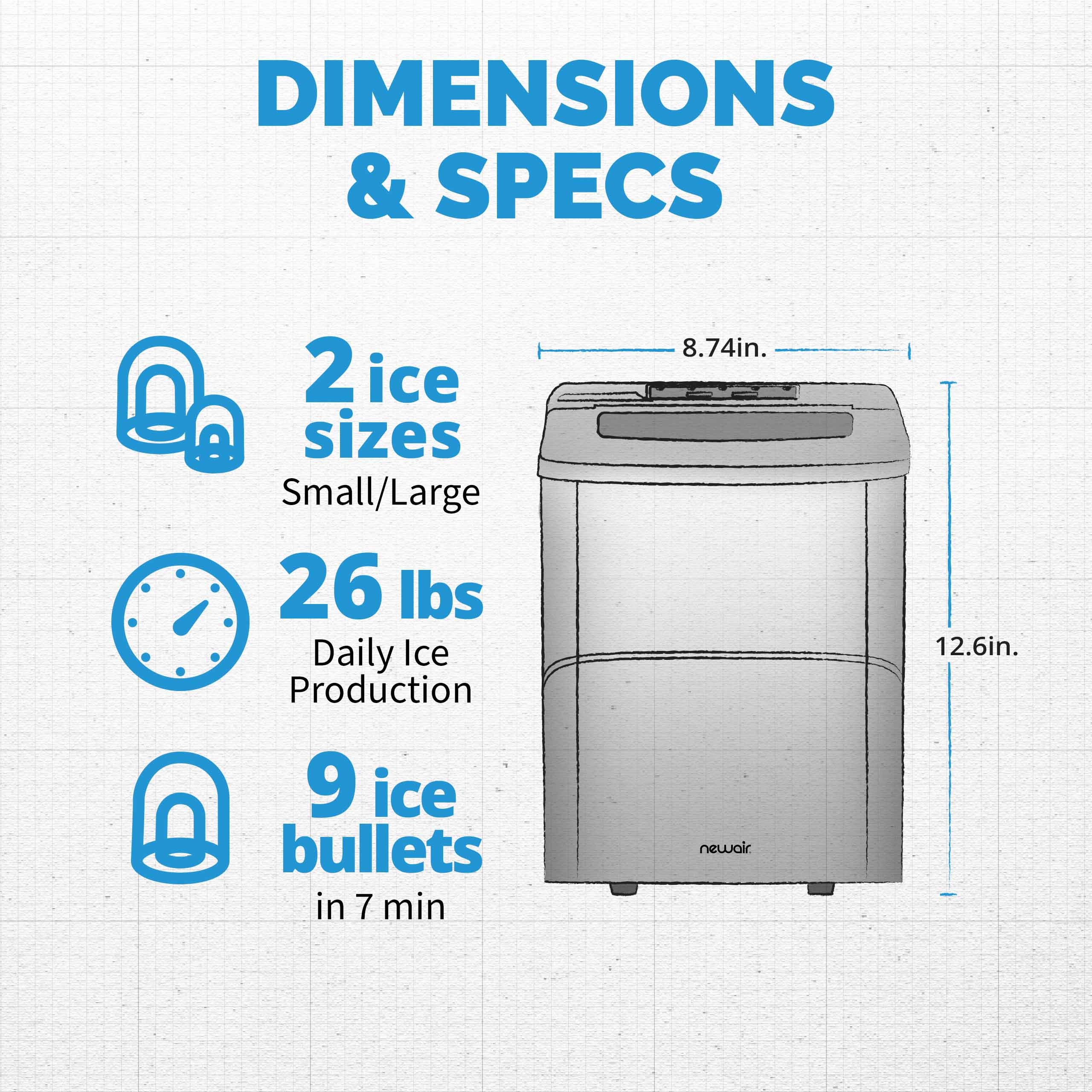DIMENSIONS & SPECS:

* 2 ice sizes: Small/Large
* 26 lbs Daily Ice Production
* 9 ice bullets in 7 min
* 8.74in. NewAir
* 12.6in.