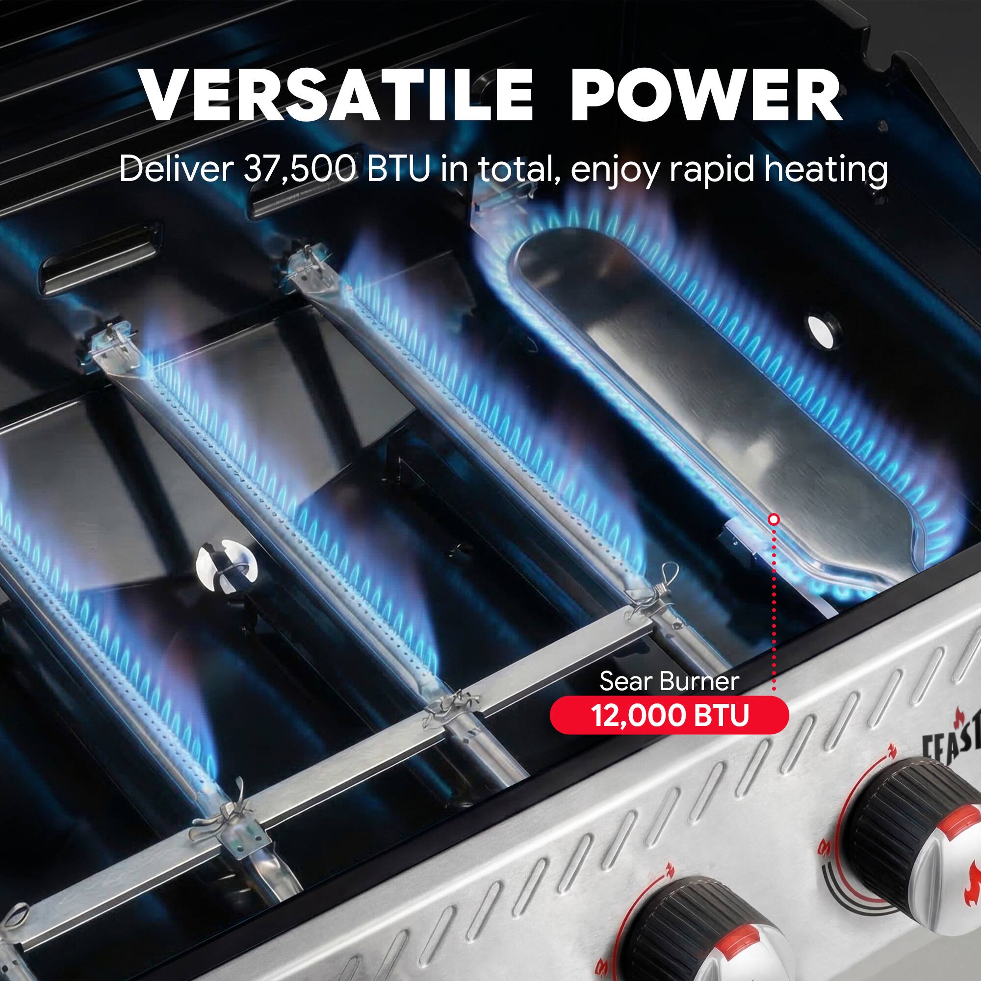 VERSATILE POWER  
Deliver 37,500 BTU in total, enjoy rapid heating  

Sear Burner  
12,000 BTU
