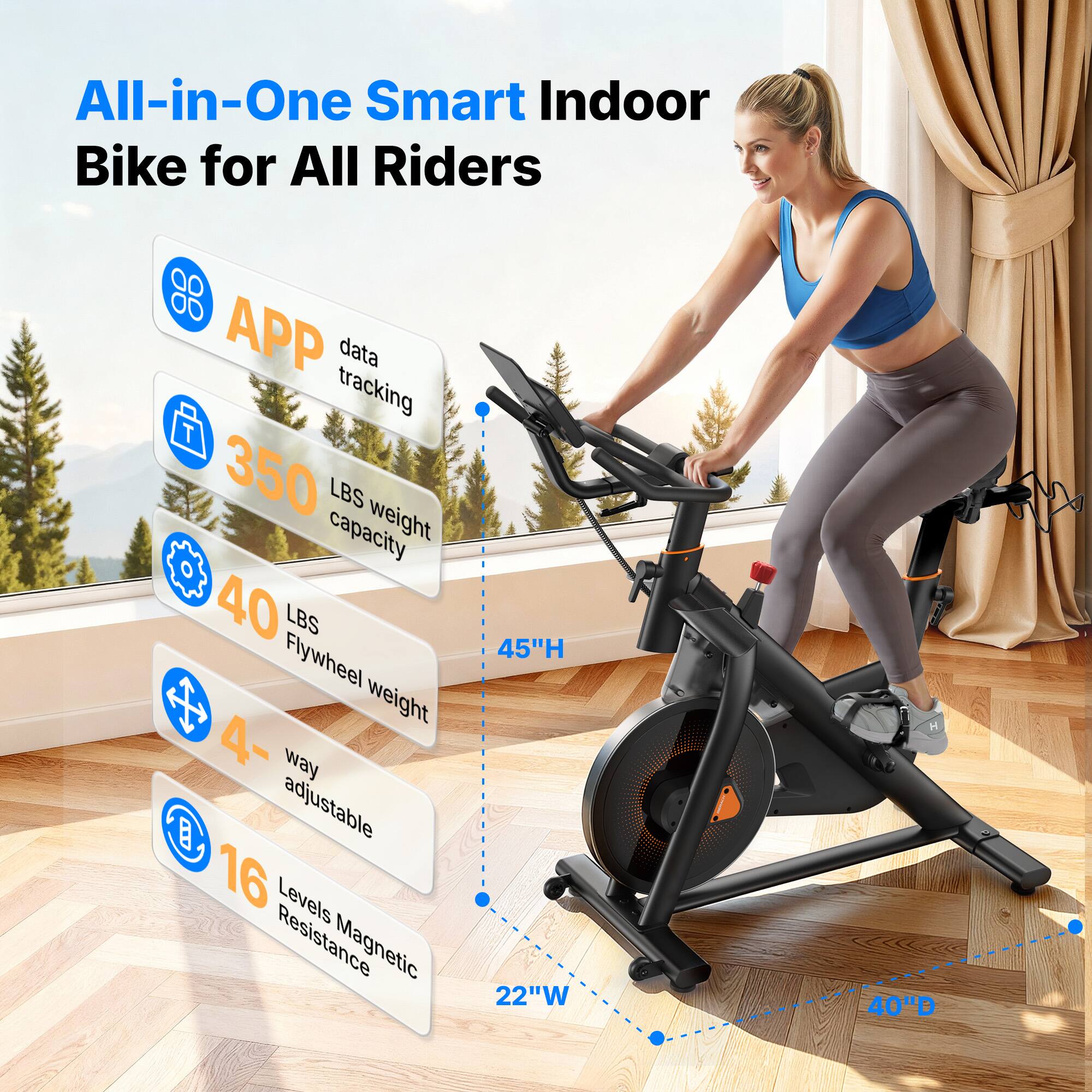 All-in-One Smart Indoor Bike for All Riders

- APP data tracking
- 350 LBS weight capacity
- 40 LBS Flywheel weight
- 4-way adjustable
- 16 Levels Magnetic Resistance
- 45"H x 22"W x 40"D
