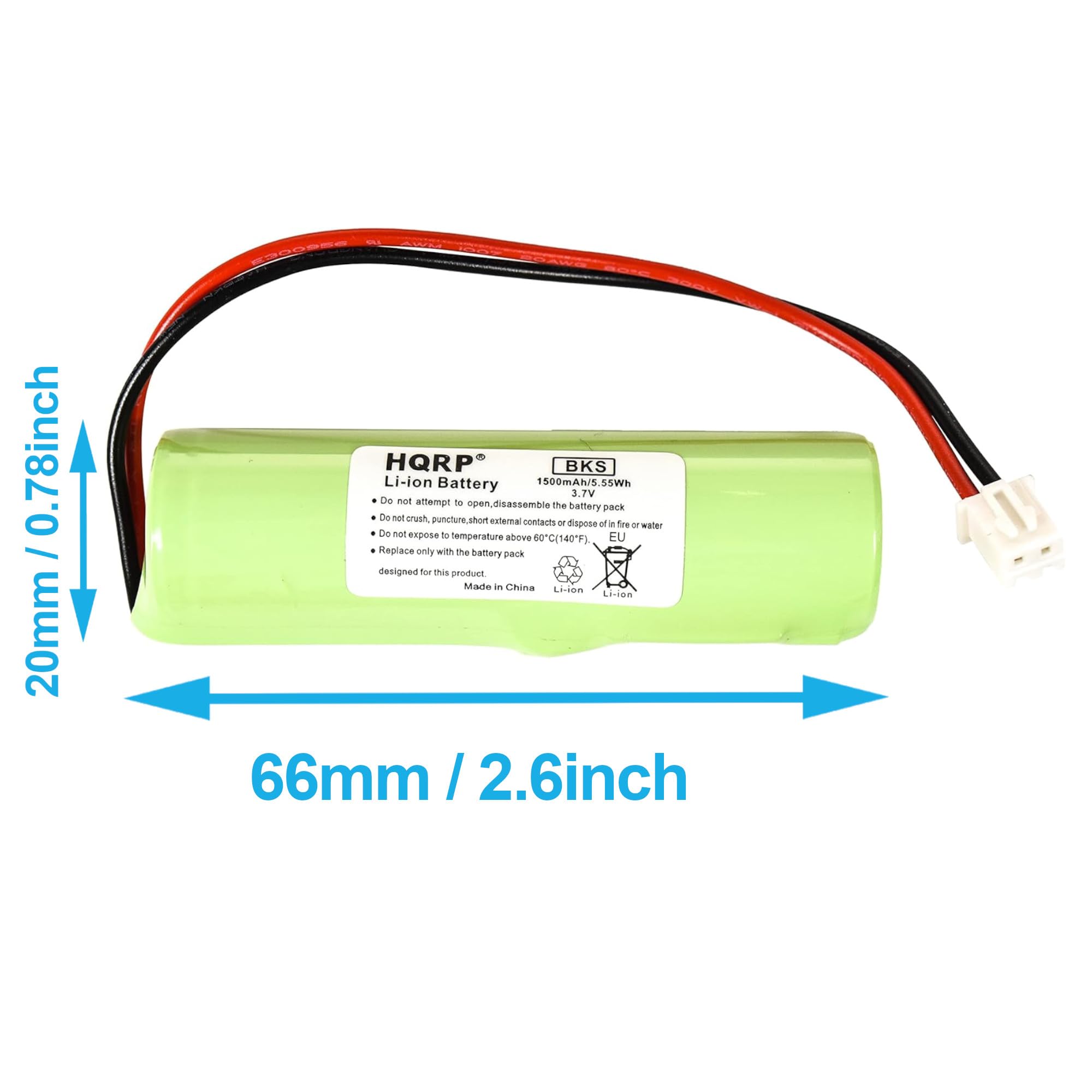 0.78 inch / 20 mm HQRP BKS Li-ion Battery 1500mAh / 5.55Wh 3.7V

Do not attempt to open, disassemble the battery pack. Do not crush, puncture, or expose to short circuits. Do not expose to temperature above 60°C (140°F), EU. Do not dispose of in fire or water. Replace only with the battery pack designed for this product. Made in China.

Li-ion

66mm / 2.6 inch