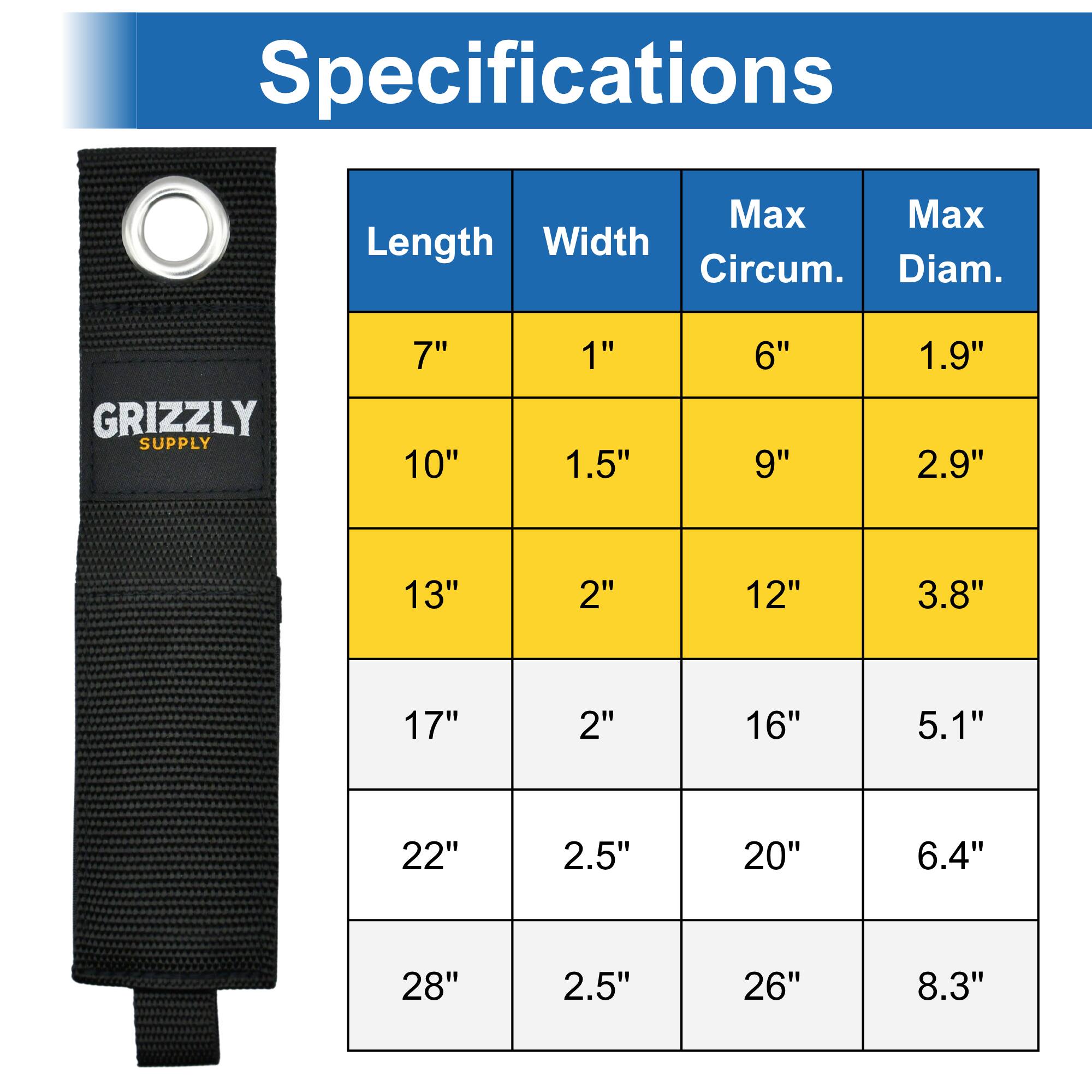 Specifications

Length | Width | Max Circum. | Max Diam.
--- | --- | --- | ---
7" | 1" | 6" | 1.9"
10" | 1.5" | 9" | 2.9"
13" | 2" | 12" | 3.8"
17" | 2" | 16" | 5.1"
22" | 2.5" | 20" | 6.4"
28" | 2.5" | 26" | 8.3"