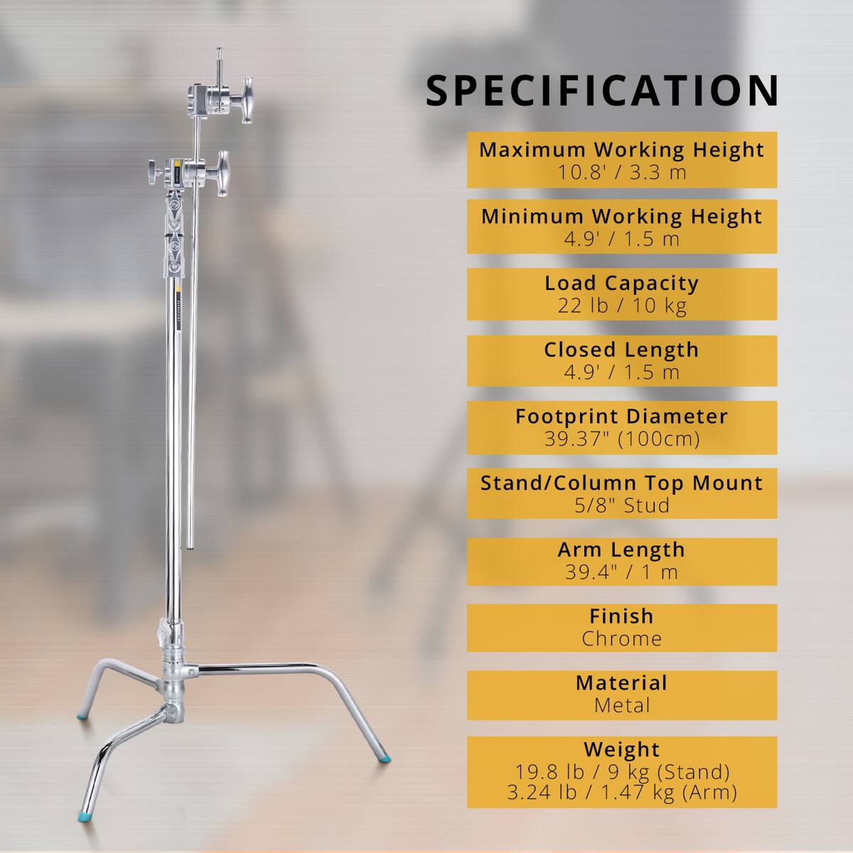 SPECIFICATION

Maximum Working Height 10.8' / 3.3 m  
Minimum Working Height 4.9' / 1.5 m  
Load Capacity 22 lb / 10 kg  
Closed Length 4.9' / 1.5 m  
Footprint Diameter 39.37" (100cm)  
Stand/Column Top Mount 5/8" Stud  
Arm Length 39.4" / 1 m  
Finish Chrome  
Material Metal  
Weight 19.8 lb / 9 kg (Stand) 3.24 lb / 1.47 kg (Arm)