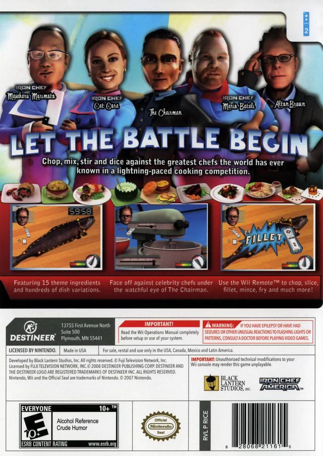 **Iron Chef Masaharu Morimoto**  
**Iron Chef Cat Cora**  
**The Chairman**  
**Iron Chef Mario Batali**  
**Iron Chef Alton Brown**  

**LET THE BATTLE BEGIN**  

Chop, mix, stir and dice against the greatest chefs the world has ever known in a lightning-paced cooking competition.  

**S3:58**  

Featuring 15 theme ingredients and hundreds of dish variations.  

Face off against celebrity chefs under the watchful eye of The Chairman.  

Use the Wii Remote™ to chop, slice, fillet, mince, fry and much more!  

**DESTINEER**  
13755 First Avenue North Suite 500  
Plymouth, MN 55441  

**IMPORTANT!**  
Read the Wii Operations Manual completely before setup or use of your system.  

**WARNING:**  
IF YOU HAVE EPILEPSY OR HAVE HAD SEIZURES OR OTHER UNUSUAL REACTIONS TO FLASHING LIGHTS OR PATTERNS, CONSULT A DOCTOR BEFORE PLAYING VIDEO GAMES.  

**LICENSED BY NINTENDO.**  
Made in USA  
For sale, rental and use only in