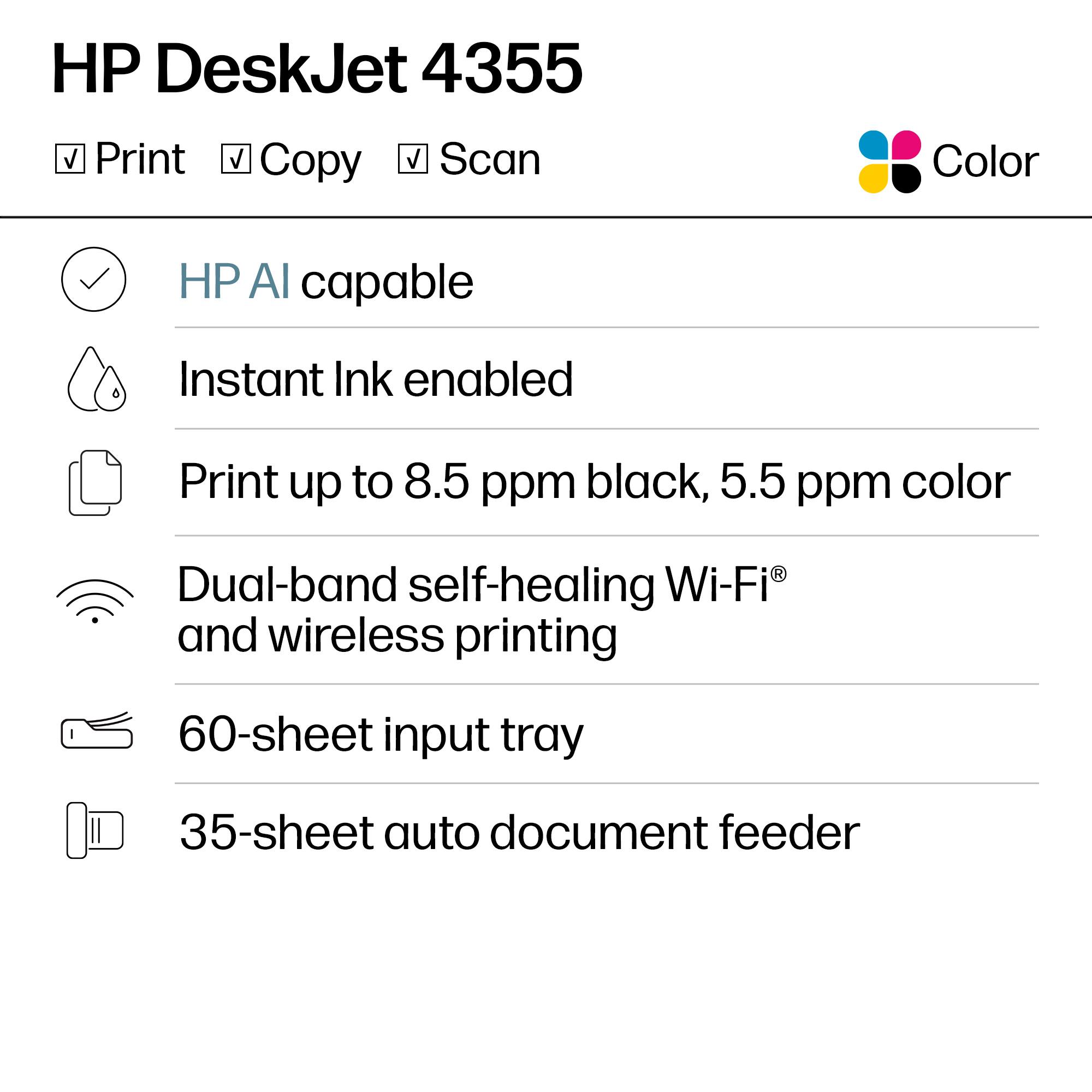 HP DeskJet 4355  
Print Copy Scan Color  

- HP AI capable  
- Instant Ink enabled  
- Print up to 8.5 ppm black, 5.5 ppm color  
- Dual-band self-healing Wi-Fi® and wireless printing  
- 60-sheet input tray  
- 35-sheet auto document feeder