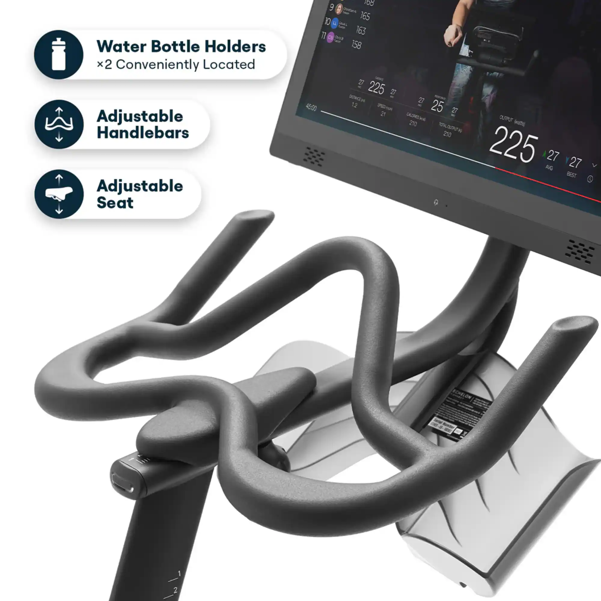 Water Bottle Holders x2 Conveniently Located Adjustable Handlebars Adjustable Seat

188 10 165 17 163 too 158 27 225 27 DETRNCE NA 27 45:00 12 350ml 25 21 27 CALORIES 210 OUTPUT (watts) TOTAL OUTPUT 210 225 27 AUG 27 BEST

CHELON